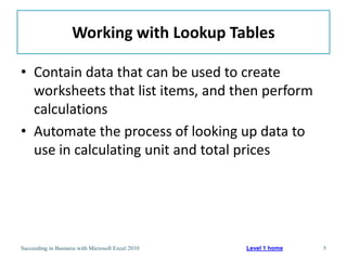 Working with Lookup Tables

• Contain data that can be used to create
  worksheets that list items, and then perform
  calculations
• Automate the process of looking up data to
  use in calculating unit and total prices




Succeeding in Business with Microsoft Excel 2010   Level 1 home   5
 