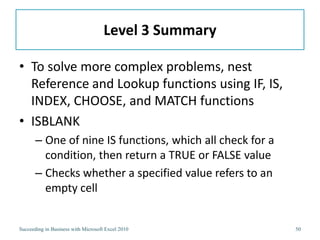 Level 3 Summary

• To solve more complex problems, nest
  Reference and Lookup functions using IF, IS,
  INDEX, CHOOSE, and MATCH functions
• ISBLANK
       – One of nine IS functions, which all check for a
         condition, then return a TRUE or FALSE value
       – Checks whether a specified value refers to an
         empty cell


Succeeding in Business with Microsoft Excel 2010           50
 