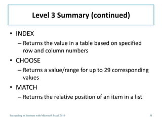 Level 3 Summary (continued)

• INDEX
       – Returns the value in a table based on specified
         row and column numbers
• CHOOSE
       – Returns a value/range for up to 29 corresponding
         values
• MATCH
       – Returns the relative position of an item in a list

Succeeding in Business with Microsoft Excel 2010              51
 