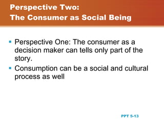 Perspective Two:
The Consumer as Social Being


 Perspective One: The consumer as a
  decision maker can tells only part of the
  story.
 Consumption can be a social and cultural
  process as well




                                              13
                                  PPT 5-13
 