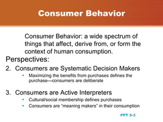 Consumer Behavior

         Consumer Behavior: a wide spectrum of
         things that affect, derive from, or form the
         context of human consumption.
Perspectives:
2. Consumers are Systematic Decision Makers
         Maximizing the benefits from purchases defines the
          purchase—consumers are deliberate

3. Consumers are Active Interpreters
         Cultural/social membership defines purchases
         Consumers are “meaning makers” in their consumption
                                                                3
                                                      PPT 5-3
 