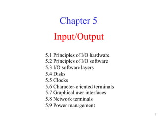 1
Input/Output
Chapter 5
5.1 Principles of I/O hardware
5.2 Principles of I/O software
5.3 I/O software layers
5.4 Disks
5.5 Clocks
5.6 Character-oriented terminals
5.7 Graphical user interfaces
5.8 Network terminals
5.9 Power management
 