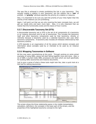 FINANCIAL REPORTING USING XBRL – IFRS AND US GAAP EDITION (2006-03-01)



The way this is achieved is simply prohibiting the link in your taxonomy. This
actually creates a relation in your taxonomy, but the relation has a "use" of
prohibit. A "priority" attribute specifies the priority of a relation or resource.
Also, it is important to be sure you sent the priority of your links higher than the
priority of the relations you are prohibiting.
Again, I will point out that we are only covering the basic concepts here, we will
get our hands dirty and learn more later. Now, it is only important that we
realize that this functionality exists and the basics of how it works.

5.3.7. Discoverable Taxonomy Set (DTS)
A discoverable taxonomy set or DTS is the set of all components of a taxonomy
or an instance document and its set of taxonomies. This includes the taxonomy
itself and other taxonomy components used by that taxonomy, directly or
indirectly because a taxonomy used by a selected taxonomy also uses other
taxonomy components. A taxonomy also includes all linkbases referenced by that
taxonomy schema.
A DTS basically is an organization of all the pieces which declare concepts and
information about concepts used by or intended to be used by an instance
document.

5.3.8. Wrapping Taxonomies in Software
All this may seem overwhelming at this point. Through working on some actual
examples of using XBRL, pieces will start falling together more and more. Also, a
lot of XBRL is buried inside XBRL processors and tools which are built specifically
for building XBRL taxonomies and instance documents.
Just to give a sense of what a these tools might look like, take a quick look at a
GUI tool for editing taxonomies:




This screen shows the three relationship panes in the middle (presentation,
calculation, definition), the concepts in the lower part of the screen, and the
properties of the highlighted taxonomy concept to the right.




© 2006 UBmatrix, Inc                        77
 