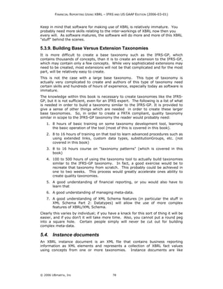 FINANCIAL REPORTING USING XBRL – IFRS AND US GAAP EDITION (2006-03-01)



Keep in mind that software for making use of XBRL is relatively immature. You
probably need more skills relating to the inter-workings of XBRL now then you
every will. As software matures, the software will do more and more of this XBRL
"stuff" behind the scenes.

5.3.9. Building Base Versus Extension Taxonomies
It is more difficult to create a base taxonomy such as the IFRS-GP, which
contains thousands of concepts, than it is to create an extension to the IFRS-GP,
which may contain only a few concepts. While very sophisticated extensions may
need to be created, most extensions will not be that complicated and for the most
part, will be relatively easy to create.
This is not the case with a large base taxonomy. This type of taxonomy is
actually very complicated to create and authors of this type of taxonomy need
certain skills and hundreds of hours of experience, especially today as software is
immature.
The knowledge within this book is necessary to create taxonomies like the IFRS-
GP, but it is not sufficient, even for an IFRS expert. The following is a list of what
is needed in order to build a taxonomy similar to the IFRS-GP. It is provided to
give a sense of other things which are needed in order to create these larger
base taxonomies. So, in order to create a FRTA compliant, quality taxonomy
similar in scope to the IFRS-GP taxonomy the reader would probably need:
    1. 8 hours of basic training on some taxonomy development tool, learning
       the basic operation of the tool (most of this is covered in this book).
    2. 8 to 16 hours of training on that tool to learn advanced procedures such as
       using extended links, custom data types, substitutionGroups, etc. (not
       covered in this book)
    3. 8 to 16 hours course on "taxonomy patterns" (which is covered in this
       book)
    4. 100 to 500 hours of using the taxonomy tool to actually build taxonomies
       similar to the IFRS-GP taxonomy. In fact, a good exercise would be to
       recreate that taxonomy from scratch. This probably could be achieved in
       one to two weeks. This process would greatly accelerate ones ability to
       create quality taxonomies.
    5. A good understanding of financial reporting, or you would also have to
       learn that
    6. A good understanding of managing meta-data.
    7. A good understanding of XML Schema features (in particular the stuff in
       XML Schema Part 2: Datatypes) will allow the use of more complex
       features of XBRL/XML Schema.
Clearly this varies by individual; if you have a knack for this sort of thing it will be
easier, and if you don’t it will take more time. Also, you cannot put a round peg
into a square hole. Certain people simply will never be cut out for building
complex meta-data.

5.4. Instance documents
An XBRL instance document is an XML file that contains business reporting
information as XML elements and represents a collection of XBRL fact values
using concepts from one or more taxonomies. Instance documents are like




© 2006 UBmatrix, Inc                        78
 