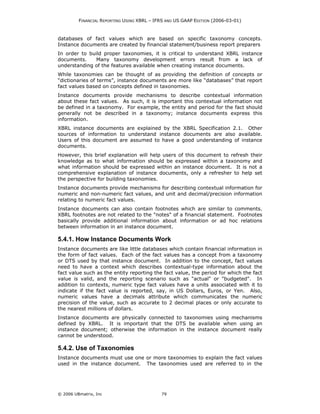 FINANCIAL REPORTING USING XBRL – IFRS AND US GAAP EDITION (2006-03-01)



databases of fact values which are based on specific taxonomy concepts.
Instance documents are created by financial statement/business report preparers
In order to build proper taxonomies, it is critical to understand XBRL instance
documents.     Many taxonomy development errors result from a lack of
understanding of the features available when creating instance documents.
While taxonomies can be thought of as providing the definition of concepts or
“dictionaries of terms”, instance documents are more like “databases” that report
fact values based on concepts defined in taxonomies.
Instance documents provide mechanisms to describe contextual information
about these fact values. As such, it is important this contextual information not
be defined in a taxonomy. For example, the entity and period for the fact should
generally not be described in a taxonomy; instance documents express this
information.
XBRL instance documents are explained by the XBRL Specification 2.1. Other
sources of information to understand instance documents are also available.
Users of this document are assumed to have a good understanding of instance
documents.
However, this brief explanation will help users of this document to refresh their
knowledge as to what information should be expressed within a taxonomy and
what information should be expressed within an instance document. It is not a
comprehensive explanation of instance documents, only a refresher to help set
the perspective for building taxonomies.
Instance documents provide mechanisms for describing contextual information for
numeric and non-numeric fact values, and unit and decimal/precision information
relating to numeric fact values.
Instance documents can also contain footnotes which are similar to comments.
XBRL footnotes are not related to the "notes" of a financial statement. Footnotes
basically provide additional information about information or ad hoc relations
between information in an instance document.

5.4.1. How Instance Documents Work
Instance documents are like little databases which contain financial information in
the form of fact values. Each of the fact values has a concept from a taxonomy
or DTS used by that instance document. In addition to the concept, fact values
need to have a context which describes contextual-type information about the
fact value such as the entity reporting the fact value, the period for which the fact
value is valid, and the reporting scenario such as "actual" or "budgeted". In
addition to contexts, numeric type fact values have a units associated with it to
indicate if the fact value is reported, say, in US Dollars, Euros, or Yen. Also,
numeric values have a decimals attribute which communicates the numeric
precision of the value, such as accurate to 2 decimal places or only accurate to
the nearest millions of dollars.
Instance documents are physically connected to taxonomies using mechanisms
defined by XBRL. It is important that the DTS be available when using an
instance document; otherwise the information in the instance document really
cannot be understood.

5.4.2. Use of Taxonomies
Instance documents must use one or more taxonomies to explain the fact values
used in the instance document. The taxonomies used are referred to in the




© 2006 UBmatrix, Inc                        79
 