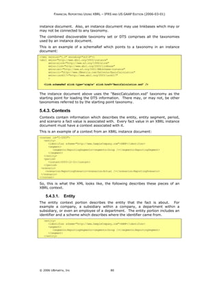 FINANCIAL REPORTING USING XBRL – IFRS AND US GAAP EDITION (2006-03-01)



instance document. Also, an instance document may use linkbases which may or
may not be connected to any taxonomy.
The combined discoverable taxonomy set or DTS comprises all the taxonomies
used by an instance document.
This is an example of a schemaRef which points to a taxonomy in an instance
document:
<?xml version="1.0" encoding="utf-8"?>
<xbrl xmlns="http://www.xbrl.org/2003/instance"
      xmlns:xlink="http://www.w3.org/1999/xlink"
      xmlns:link="http://www.xbrl.org/2003/linkbase"
      xmlns:xsi="http://www.w3.org/2001/XMLSchema-instance"
      xmlns:ci="http://www.UBmatrix.com/Patterns/BasicCalculation"
      xmlns:iso4217="http://www.xbrl.org/2003/iso4217"
      >

   <link:schemaRef xlink:type="simple" xlink:href="BasicCalculation.xsd" />


The instance document above uses the "BasicCalculation.xsd" taxonomy as the
starting point for loading the DTS information. There may, or may not, be other
taxonomies referred to by the starting point taxonomy.

5.4.3. Contexts
Contexts contain information which describes the entity, entity segment, period,
and scenario a fact value is associated with. Every fact value in an XBRL instance
document must have a context associated with it.
This is an example of a context from an XBRL instance document:
<context id="I-2003">
   <entity>
      <identifier scheme="http://www.SampleCompany.com">SAMP</identifier>
      <segment>
         <segments:ReportingSegments><segments:Group /></segments:ReportingSegment>
      </segment>
   </entity>
   <period>
      <instant>2003-12-31</instant>
   </period>
 <scenario>
    <scenarios:ReportingScenario><scenarios:Actual /></scenarios:ReportingScenario>
 </scenario>
</context>

So, this is what the XML looks like, the following describes these pieces of an
XBRL context.

    5.4.3.1.    Entity
The entity context portion describes the entity that the fact is about. For
example a company, a subsidiary within a company, a department within a
subsidiary, or even an employee of a department. The entity portion includes an
identifier and a scheme which describes where the identifier came from.
   <entity>
      <identifier scheme="http://www.SampleCompany.com">SAMP</identifier>
      <segment>
         <segments:ReportingSegments><segments:Group /></segments:ReportingSegment>
      </segment>
   </entity>




© 2006 UBmatrix, Inc                             80
 