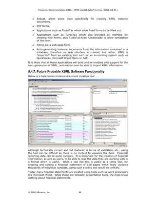 FINANCIAL REPORTING USING XBRL – IFRS AND US GAAP EDITION (2006-03-01)



    •   Robust, stand     alone   tools   specifically   for   creating   XBRL    instance
        documents.
    •   PDF forms,
    •   Applications such as TurboTax which allow fixed forms to be filled out.
    •   Applications such as TurboTax which also provided an interface for
        creating new forms; plus TurboTax-type functionality to allow completion
        of the form.
    •   Filling out a web page form.
    •   Auto-generating instance documents from the information contained in a
        database, therefore no real interface is created, but rather, XBRL is
        "exported" from an existing tool such as an accounting system such as
        Quickbooks, Microsoft Great Plains or SAP.
It is likely that all these applications will exist and be enabled with support for the
next generation of XBRL, and maybe even be able to import XBRL information.

5.4.7. Future Probable XBRL Software Functionality
Below is a bare bones instance document creation tool:




Although technically correct and full featured in terms of validation, etc., using
the tool can be difficult as there is no context to visualize the data. Financial
reporting data can be quite complex. It is important for the creators of financial
information, as well as users, to be able to read the data they are working with in
a format which is useful. While a tool like this is useful as a utility tool, for
creating and editing a financial statement of 100 pages which likely contains
thousands of individual concepts, using such a utility tool would be unlikely.
Today many financial statements are created using tools such as word processors
like Microsoft Word. While these are fantastic presentation tools, the tools know
nothing about financial statements.




© 2006 UBmatrix, Inc                         84
 