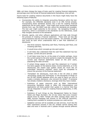 FINANCIAL REPORTING USING XBRL – IFRS AND US GAAP EDITION (2006-03-01)



XBRL will likely change the types of tools used for creating financial statements,
and perhaps even the format of financial statements themselves; time will tell.
Future tools for creating instance documents in the future might likely have the
following types of features:
    •   Incorporates the ability to integrate accounting literature within the tool.
        For example, the IFRS/IAS standards exist in an XML format already.
        Incorporating those standards directly into a tool for creating financial
        statements will be quite useful. Tools might even access these standards
        directly from, say, the IASCF web site, where the standards are available.
        The tool user might subscribe to the service. By navigating through a
        taxonomy, which is connected to the standards via the references, could
        help navigate someone to the standards.
    •   Wizards, agents, and other software applications will help walk through
        the process of creating a financial statement. These tools act less like
        word processors and are more like expert systems. For example, an XBRL
        tool could be built which understands that a cash flow statement or
        disclsoures:
            o   Has three sections: Operating cash flows, financing cash flows, and
                investing cash flow,
            o   It would know which concepts go into each section
            o   It will likely also understand that the cash flow statement has two
                periods: current and prior periods
            o   It will likely know how to, at the press of a button perhaps, move
                the current period to the prior period to create the template for the
                current year financial statements based on the prior years,
                populating the data correctly
            o   If certain things appear on the cash flow statement (or if certain
                line items appear on the balance sheet, income statement, or in the
                disclosures) the expert type system would act much like an
                automated "disclosure checklist" which could be completed to
                ensure the accuracy of the financial statement.
            o   "Templates" for disclosures, much like in the US what is called
                "Accounting Trends and Techniques" or the thousands of filings on
                the US SEC EDGAR database which are used to figure out how to
                create a complex disclosure; why reinvent the wheel? If someone
                has already created a disclosure, leverage what they have created.
            o   Publishers of paper resources such as Miller International
                Accounting Standards Guide or Wiley IAS Interpretations and
                Applications will likely publish their guides in a manner that they
                can be integrated in tools for creating financial statements; in XML
                or XBRL.
            o   Publishers of such things as Key Management Ratios by Ciaran
                Walsh and Magic Numbers: the 33 key ratios that every investor
                should know by Peter Temple will likely express these ratios as
                XBRL formula linkbases tied directly to the IFRS-GP taxonomy,
                making them available for analysis purposes as a web service.
            o   Validation services will be available as web services, much like the
                FDIC submission process in the US; entities cannot submit their
                data and have it received until it passes through several different




© 2006 UBmatrix, Inc                        85
 