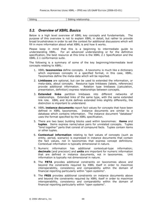 FINANCIAL REPORTING USING XBRL – IFRS AND US GAAP EDITION (2006-03-01)



Sibling                          Sibling relationship.




5.2. Overview of XBRL Basics
Below is a high level overview of XBRL key concepts and fundamentals. The
purpose of this overview is not to explain XBRL in detail, but rather to provide
broad brushstrokes in order to set the context for additional discussions which will
fill in more information about what XBRL is and how it works.
Please keep in mind that this is a beginning to intermediate guide to
understanding XBRL.       For an advanced understanding or for the definitive
specification, the best resource at this time is the XBRL 2.1 Specification and the
XBRL 2.1 conformance suite.
The following is a summary of some of the key beginning/intermediate level
concepts relating to XBRL:
    1. XBRL taxonomies define concepts. A taxonomy is much like a dictionary
       which expresses concepts in a specified format, in this case, XBRL.
       Taxonomies define the meta-data which will be reported.
    2. Linkbases are optional, but can be used to extended the information, or
       meta-data, about concepts. Resource type linkbases (labels, references)
       provide additional information.      Relation type linkbases (calculation,
       presentation, definition) express relationships between concepts.
    3. Extended links partition linkbases into different networks of
       relationships. Extended links of the same type, with the same extended
       link role. XBRL and XLink defines extended links slightly differently, the
       distinction is important to understand.
    4. XBRL instance documents report fact values for concepts that have been
       defined in XBRL taxonomies.       Instance documents are similar to a
       database which contains information. The instance document "database"
       uses the format specified by the XBRL specification.
    5. There are two basic building blocks used within taxonomies: items and
       tuples. Items express name/value pairs for unrelated concepts. Tuples
       “bind together” parts that consist of compound facts. Tuples contain items
       or other tuples.
    6. Contextual information relating to fact values of concepts (such as
       entity, period, scenario) is expressed in instance documents that contain
       the fact values, not in taxonomies that express concept definitions.
       Contextual information is typically dimensional in nature.
    7. Numeric information has additional contextual-type information;
       decimals (and precision) and units are important for numeric information
       that are defined in instance documents, not in taxonomies.          Unit
       information is typically not dimensional in nature.
    8. The FRTA provides additional constraints on taxonomies above and
       beyond the constraints required by XBRL itself in order to maximize
       interoperability, consistency and comparability within the domain of
       financial reporting particularly within "open systems".
    9. The FRIS provides additional constraints on instance documents above
       and beyond the constraints required by XBRL itself in order to maximize
       interoperability, consistency and comparability within the domain of
       financial reporting particularly within "open systems".




© 2006 UBmatrix, Inc                          68
 