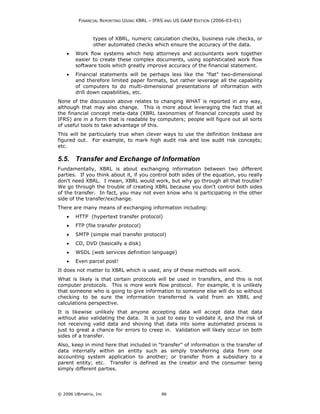 FINANCIAL REPORTING USING XBRL – IFRS AND US GAAP EDITION (2006-03-01)



                types of XBRL, numeric calculation checks, business rule checks, or
                other automated checks which ensure the accuracy of the data.
    •   Work flow systems which help attorneys and accountants work together
        easier to create these complex documents, using sophisticated work flow
        software tools which greatly improve accuracy of the financial statement.
    •   Financial statements will be perhaps less like the "flat" two-dimensional
        and therefore limited paper formats, but rather leverage all the capability
        of computers to do multi-dimensional presentations of information with
        drill down capabilities, etc.
None of the discussion above relates to changing WHAT is reported in any way,
although that may also change. This is more about leveraging the fact that all
the financial concept meta-data (XBRL taxonomies of financial concepts used by
IFRS) are in a form that is readable by computers; people will figure out all sorts
of useful tools to take advantage of this.
This will be particularly true when clever ways to use the definition linkbase are
figured out. For example, to mark high audit risk and low audit risk concepts;
etc.

5.5. Transfer and Exchange of Information
Fundamentally, XBRL is about exchanging information between two different
parties. If you think about it, if you control both sides of the equation, you really
don’t need XBRL. I mean, XBRL would work, but why go through all that trouble?
We go through the trouble of creating XBRL because you don’t control both sides
of the transfer. In fact, you may not even know who is participating in the other
side of the transfer/exchange.
There are many means of exchanging information including:
    •   HTTP (hypertext transfer protocol)
    •   FTP (file transfer protocol)
    •   SMTP (simple mail transfer protocol)
    •   CD, DVD (basically a disk)
    •   WSDL (web services definition language)
    •   Even parcel post!
It does not matter to XBRL which is used, any of these methods will work.
What is likely is that certain protocols will be used in transfers, and this is not
computer protocols. This is more work flow protocol. For example, it is unlikely
that someone who is going to give information to someone else will do so without
checking to be sure the information transferred is valid from an XBRL and
calculations perspective.
It is likewise unlikely that anyone accepting data will accept data that data
without also validating the data. It is just to easy to validate it, and the risk of
not receiving valid data and shoving that data into some automated process is
just to great a chance for errors to creep in. Validation will likely occur on both
sides of a transfer.
Also, keep in mind here that included in "transfer" of information is the transfer of
data internally within an entity such as simply transferring data from one
accounting system application to another; or transfer from a subsidiary to a
parent entity; etc. Transfer is defined as the creator and the consumer being
simply different parties.




© 2006 UBmatrix, Inc                        86
 