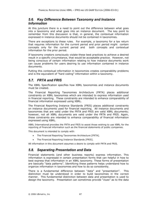FINANCIAL REPORTING USING XBRL – IFRS AND US GAAP EDITION (2006-03-01)



5.6. Key Difference Between Taxonomy and Instance
Information
At this juncture there is a need to point out the difference between what goes
into a taxonomy and what goes into an instance document. The key point to
remember from this discussion is that, in general, the contextual information
expressed in instance documents should not be contained in taxonomies.
There are exceptions to these rules. For example, a taxonomy for a tax return
that requires information for the current period and prior period might contain
concepts only for the current period and         both concepts and contextual
information for the prior period.
If taxonomy creators consciously violate these best practices to achieve a desired
result in a specific circumstance, that would be acceptable practice. However, not
being conscious of certain information relating to how instance documents work
can cause problems for users desiring to use information contained in instance
documents.
Putting this contextual information in taxonomies creates comparability problems
and is the equivalent of “hard coding” information within a taxonomy.

5.7. FRTA and FRIS
The XBRL Specification specifies how XBRL taxonomies and instance documents
must be created.
The Financial Reporting Taxonomies Architecture (FRTA) places additional
constraints on XBRL taxonomies which are intended to express information used
in financial reporting. These constraints are intended to enhance comparability of
financial information expressed using XBRL.
The Financial Reporting Instance Standards (FRIS) places additional constraints
on instance documents used for financial reporting. All instance documents and
taxonomies that are valid under the FRTA and FRIS are valid XBRL documents;
however, not all XBRL documents are valid under the FRTA and FRIS. Again,
these constraints are intended to enhance comparability of financial information
expressed using XBRL.
XBRL International provides the FRTA and FRIS to assist those wishing to use XBRL for the
reporting of financial information such as the financial statements of public companies.
This document is intended to comply with:
    •   The Financial Reporting Taxonomies Architecture [FRTA].
    •   The Financial Reporting Instance Standards [FRIS].
All information in this document assumes a desire to comply with FRTA and FRIS.


5.8. Separating Presentation and Data
Financial statements (and other business reports) express information. This
information is expressed in certain presentation forms that can helpful in how to
best express that information in an XBRL taxonomy. These forms of presentation
are basically “data patterns”. Identifying these patterns helps understand how to
organize information in taxonomies and how to do so consistently.
There is a fundamental difference between “data” and “presentation”. This
distinction must be understood in order to build taxonomies in the correct
manner. This fundamental distinction between data and presentation is used to
design the taxonomy. Presentation can sometimes provide “clues” as to the data




© 2006 UBmatrix, Inc                         87
 