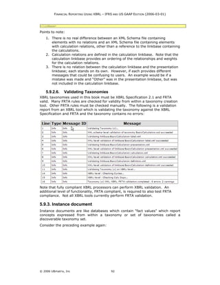 FINANCIAL REPORTING USING XBRL – IFRS AND US GAAP EDITION (2006-03-01)


</linkbase>

Points to note:
    1. There is no real difference between an XML Schema file containing
       elements with no relations and an XML Schema file containing elements
       with calculation relations, other than a reference to the linkbase containing
       the calculations.
    2. Calculation relations are defined in the calculation linkbase. Note that the
       calculation linkbase provides an ordering of the relationships and weights
       for the calculation relations.
    3. There is no relation between the calculation linkbase and the presentation
       linkbase; each stands on its own. However, if each provides different
       messages that could be confusing to users. An example would be if a
       mistake was made and “Other” was in the presentation linkbase, but was
       not included in the calculation linkbase.

    5.9.2.6.    Validating Taxonomies
XBRL taxonomies used in this book must be XBRL Specification 2.1 and FRTA
valid. Many FRTA rules are checked for validity from within a taxonomy creation
tool. Other FRTA rules must be checked manually. The following is a validation
report from an XBRL tool which is validating the taxonomy against the XBRL
Specification and FRTA and the taxonomy contains no errors:




Note that fully compliant XBRL processors can perform XBRL validation. An
additional level of functionality, FRTA compliant, is required to also test FRTA
compliance. Not all XBRL tools currently perform FRTA validation.

5.9.3. Instance document
Instance documents are like databases which contain "fact values" which report
concepts expressed from within a taxonomy or set of taxonomies called a
discoverable taxonomy set.
Consider the preceding example again:




© 2006 UBmatrix, Inc                        92
 