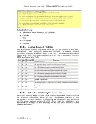 FINANCIAL REPORTING USING XBRL – IFRS AND US GAAP EDITION (2006-03-01)


decimals="INF">4169000</ci:ComputerEquipment>
   <ci:ComputerEquipment contextRef="I-2002" unitRef="U-Monetary"
decimals="INF">5313000</ci:ComputerEquipment>

   <ci:Other contextRef="I-2003" unitRef="U-Monetary" decimals="INF">6702000</ci:Other>
   <ci:Other contextRef="I-2002" unitRef="U-Monetary" decimals="INF">6149000</ci:Other>

   <ci:TotalPropertyPlantEquipment contextRef="I-2003" unitRef="U-Monetary"
decimals="INF">295183000</ci:TotalPropertyPlantEquipment>
   <ci:TotalPropertyPlantEquipment contextRef="I-2002" unitRef="U-Monetary"
decimals="INF">413441000</ci:TotalPropertyPlantEquipment>

</xbrl>

Notice the following:
    •     Information which references the taxonomy.
    •     Contexts
    •     Units
    •     Fact values
    •     Footnote

    5.9.3.1.      Instance document validation
Like taxonomies, instance documents must be valid as specified in the XBRL
specification. XBRL processors perform this validation. In addition, instance
documents must also be valid according to the FRIS. The following is a validation
report which shows the instance document to be valid in accordance with the
XBRL specification and FRIS:




    5.9.3.2.      Calculation consistency/inconsistencies
In addition to being XBRL and FRIS valid, numeric information which is involved
in calculation relationships should be valid.    Calculations checking is also
performed by an XBRL validator. The following is a calculations report generated
on the above instance document which shows that the calculations "are
consistent" as expressed in the taxonomy for the fact values contained in the
instance document:




© 2006 UBmatrix, Inc                            94
 