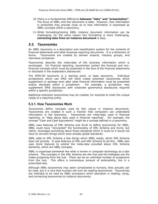FINANCIAL REPORTING USING XBRL – IFRS AND US GAAP EDITION (2006-03-01)



    10. There is a fundamental difference between “data” and “presentation”.
        The focus of XBRL and this document is data. However, how information
        is presented may provide clues as to how information is expressed as
        XBRL concepts within a taxonomy.
    11. While formatting/styling XBRL instance document information can be
        challenging, for the same reason this formatting is more challenging,
        extracting data from an instance document is easy.

5.3. Taxonomies
An XBRL taxonomy is a description and classification system for the contents of
financial statements and other business reporting documents. It is a dictionary of
terms.     Taxonomies are created by domain experts, industry groups, and
individual companies.
Taxonomies describe the meta-data of the business information which is
exchanged. For financial reporting, taxonomies contain the financial and non-
financial concepts which must be presented in the face of the financial statements
or disclosed in the explanatory disclosures.
The IFRS-GP taxonomy is a starting point, or base taxonomy.         Individual
jurisdictions which use IFRS will likely create extension taxonomies which
supplement or perhaps even alter what financial information must be presented
and/or disclosed within a jurisdiction.    For example, a jurisdiction may
supplement IFRS disclosures with corporate governance disclosures required
within a specific jurisdiction.
Additional extension taxonomies may be created, for example to meet the unique
needs of a reporting entity.

5.3.1. How Taxonomies Work
Taxonomies define concepts used by fact values in instance documents.
Taxonomies are created in such a manner that computers can understand
information in the taxonomy.    Taxonomies are meta-data used in financial
reporting, or "data about data used in financial reporting". For example, the
concept "Cash and Cash Equivalents" might be a concept defined in a taxonomy.
XBRL uses features of XML Schema and XLink to define taxonomies for XBRL.
XBRL could have "reinvented" the functionality of XML Schema and XLink, but
rather, leveraged everything about those standards which it could so it would not
have to reinvent things which were already global standards.
XBRL adds to XML Schema a few things which XBRL needs, which XML Schema
does not provide. It uses features of XML and XML Schema to do this. XBRL also
uses XLink features to extend the meta-data provided about XML Schema
elements, which are XBRL concepts.
XBRL is organized somewhat like what is known in computer technology as a star
schema. The concepts in the XML Schema are the hub and the linkbases are the
nodes projecting from the hub. There can be an unlimited number of projections
from the hub. This offers a tremendous amount of extensibility, but in a
prescribed way.
Although XBRL taxonomies may seem complicated to humans, they actually can
be read, but it is rare that humans will ever be reading taxonomies. Taxonomies
are intended to be read by XBRL processors which specialize in reading, using,
and connecting taxonomies to instance documents.




© 2006 UBmatrix, Inc                        69
 