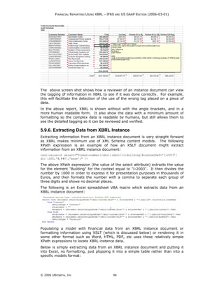 FINANCIAL REPORTING USING XBRL – IFRS AND US GAAP EDITION (2006-03-01)




The above screen shot shows how a reviewer of an instance document can view
the tagging of information in XBRL to see if it was done correctly. For example,
this will facilitate the detection of the use of the wrong tag placed on a piece of
data.
In the above report, XBRL is shown without with the angle brackets, and in a
more human readable form. It also show the data with a minimum amount of
formatting so the complex data is readable by humans, but still allows them to
see the detailed tagging so it can be reviewed and verified.

5.9.6. Extracting Data from XBRL Instance
Extracting information from an XBRL instance document is very straight forward
as XBRL makes minimum use of XML Schema content models. The following
XPath expression is an example of how an XSLT document might extract
information from an XBRL instance document:
<xsl:value-of select="format-number(/xbrli:xbrl/ci:Building[@contextRef='I-2003']
div 1000,'#,##0','base')" />

The above XPath expression (the value of the select attribute) extracts the value
for the element "Building" for the context equal to "I-2003". It then divides the
number by 1000 in order to express it for presentation purposes in thousands of
Euros, and then formats the number with a comma to separate each group of
three digits and shows no decimal places.
The following is an Excel spreadsheet VBA macro which extracts data from an
XBRL instance document:




Populating a model with financial data from an XBRL instance document or
formatting information using XSLT (which is discussed below) or rendering it in
some other format such as Word, HTML, PDF, etc uses these relatively simple
XPath expressions to locate XBRL instance data.
Below is simply extracting data from an XBRL instance document and putting it
into Excel, no formatting, just plopping it into a simple table rather than into a
specific models format:




© 2006 UBmatrix, Inc                        96
 