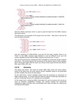 FINANCIAL REPORTING USING XBRL – IFRS AND US GAAP EDITION (2006-03-01)




Note the XPath expression which is used to grab the data from the XBRL instance
document above.
The following is an example of FO output from the XSLT. Note that it has the FO
and the data combined:




Like the rendering of HTML/XHTML, once the FO has been created, there is no
"hook" to the XBRL instance data therefore it can be difficult to be sure the
human readable format and the XBRL instance document are "in sync".
This can be overcome by making the XSLT available to consumers of the instance
document. This would require the consumers of the data to have a FOP available,
but it would also mean that the users can choose what output format they desire:
PDF, text, HTML, RTF, etc.

5.9.10.         Summary
The above has shown two ways to render XBRL data, there are many others.
Users of the data may not even require human readable output to be generated
as their models may serve as that output.
In the short-term, human readable output may be important to consumers of
XBRL instance data. It is likely that the need for specific renderings decreases as
generic renderings become for readable and acceptable.
In the longer term, rendering XBRL information for use by humans will not be an
issue as software capabilities increase, the market realizes the constraints
imposed by paper and feel more comfortable with other formats for making use
of financial information.




© 2006 UBmatrix, Inc                         100
 