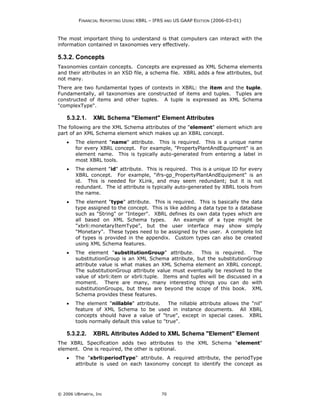 FINANCIAL REPORTING USING XBRL – IFRS AND US GAAP EDITION (2006-03-01)



The most important thing to understand is that computers can interact with the
information contained in taxonomies very effectively.

5.3.2. Concepts
Taxonomies contain concepts. Concepts are expressed as XML Schema elements
and their attributes in an XSD file, a schema file. XBRL adds a few attributes, but
not many.
There are two fundamental types of contexts in XBRL: the item and the tuple.
Fundamentally, all taxonomies are constructed of items and tuples. Tuples are
constructed of items and other tuples. A tuple is expressed as XML Schema
"complexType".

    5.3.2.1.    XML Schema "Element" Element Attributes
The following are the XML Schema attributes of the "element" element which are
part of an XML Schema element which makes up an XBRL concept.
    •   The element "name" attribute. This is required. This is a unique name
        for every XBRL concept. For example, "PropertyPlantAndEquipment" is an
        element name. This is typically auto-generated from entering a label in
        most XBRL tools.
    •   The element "id" attribute. This is required. This is a unique ID for every
        XBRL concept. For example, "ifrs-gp_PropertyPlantAndEquipment" is an
        id. This is needed for XLink, and may seem redundant; but it is not
        redundant. The id attribute is typically auto-generated by XBRL tools from
        the name.
    •   The element "type" attribute. This is required. This is basically the data
        type assigned to the concept. This is like adding a data type to a database
        such as "String" or "Integer". XBRL defines its own data types which are
        all based on XML Schema types.          An example of a type might be
        "xbrli:monetaryItemType", but the user interface may show simply
        "Monetary". These types need to be assigned by the user. A complete list
        of types is provided in the appendix. Custom types can also be created
        using XML Schema features.
    •   The element "substitutionGroup" attribute.        This is required.    The
        substitutionGroup is an XML Schema attribute, but the substitutionGroup
        attribute value is what makes an XML Schema element an XBRL concept.
        The substitutionGroup attribute value must eventually be resolved to the
        value of xbrli:item or xbrli:tuple. Items and tuples will be discussed in a
        moment. There are many, many interesting things you can do with
        substitutionGroups, but these are beyond the scope of this book. XML
        Schema provides these features.
    •   The element "nillable" attribute.      The nillable attribute allows the "nil"
        feature of XML Schema to be used in instance documents. All XBRL
        concepts should have a value of "true", except in special cases. XBRL
        tools normally default this value to "true".

    5.3.2.2.    XBRL Attributes Added to XML Schema "Element" Element
The XBRL Specification adds two attributes to the XML Schema "element"
element. One is required, the other is optional.
    •   The "xbrli:periodType" attribute. A required attribute, the periodType
        attribute is used on each taxonomy concept to identify the concept as




© 2006 UBmatrix, Inc                        70
 