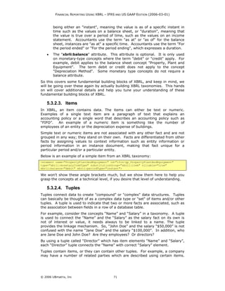 FINANCIAL REPORTING USING XBRL – IFRS AND US GAAP EDITION (2006-03-01)



        being either an "instant", meaning the value is as of a specific instant in
        time such as the values on a balance sheet, or "duration", meaning that
        the value is true over a period of time, such as the values on an income
        statement. Accountants use the term "as at" or "as of" for the balance
        sheet, instances are "as at" a specific time. Accountants use the term "For
        the period ended" or "For the period ending", which expresses a duration.
    •   The "xbrli:balance" attribute. This attribute is optional. It is only used
        on monetary-type concepts where the term "debit" or "credit" apply. For
        example, debit applies to the balance sheet concept "Property, Plant and
        Equipment". The term debit or credit does not apply to the concept
        "Depreciation Method". Some monetary type concepts do not require a
        balance attribute.
So this covers some fundamental building blocks of XBRL, and keep in mind, we
will be going over these again by actually building XBRL taxonomies. This hands
on will cover additional details and help you tune your understanding of these
fundamental building blocks of XBRL.

    5.3.2.3. Items
In XBRL, an item contains data. The items can either be text or numeric.
Examples of a single text item are a paragraph of text that explains an
accounting policy or a single word that describes an accounting policy such as
“FIFO”.   An example of a numeric item is something like the number of
employees of an entity or the depreciation expense of buildings.
Simple text or numeric items are not associated with any other fact and are not
grouped in any way; they stand on their own. Facts are differentiated from other
facts by assigning values to context information such as entity information or
period information in an instance document, making that fact unique for a
particular period and/or a particular entity.
Below is an example of a simple item from an XBRL taxonomy:
<element name="PropertyPlantAndEquipment" id="ifrs-gp_PropertyPlantAndEquipment"
type="xbrli:monetaryItemType" substitutionGroup="xbrli:item" nillable="true"
xbrli:balance="debit" xbrli:periodType="instant">

We won't show these angle brackets much, but we show them here to help you
grasp the concepts at a technical level, if you desire that level of understanding.

    5.3.2.4. Tuples
Tuples connect data to create "compound" or "complex" data structures. Tuples
can basically be thought of as a complex data type or "set" of items and/or other
tuples. A tuple is used to indicate that two or more facts are associated, such as
the association between fields in a row of a database table.
For example, consider the concepts “Name” and “Salary” in a taxonomy. A tuple
is used to connect the “Name” and the “Salary” as the salary fact on its own is
not of interest or value, it needs always to be linked to a name. The tuple
provides the linkage mechanism. So, “John Doe” and the salary “$50,000” is not
confused with the name “Jane Doe” and the salary “$100,000”. In addition, who
are Jane Doe and John Doe? Are they employees? Or directors?
By using a tuple called “Director” which has item elements “Name” and “Salary”,
each “Director” tuple connects the “Name” with correct “Salary” element.
Tuples contain items, or they can contain other tuples. For example, a company
may have a number of related parties which are described using certain items.




© 2006 UBmatrix, Inc                        71
 