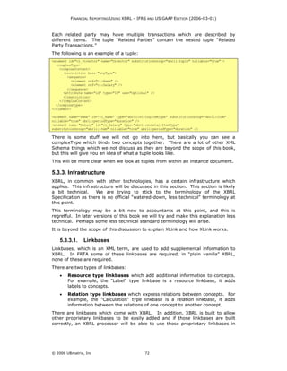 FINANCIAL REPORTING USING XBRL – IFRS AND US GAAP EDITION (2006-03-01)



Each related party may have multiple transactions which are described by
different items. The tuple “Related Parties” contain the nested tuple “Related
Party Transactions.”
The following is an example of a tuple:
<element id="ci_Director" name="Director" substitutionGroup="xbrli:tuple" nillable="true" >
  <complexType>
    <complexContent>
      <restriction base="anyType">
        <sequence>
          <element ref="ci:Name" />
          <element ref="ci:Salary" />
        </sequence>
      <attribute name="id" type="ID" use="optional" />
      </restriction>
    </complexContent>
  </complexType>
</element>

<element name="Name" id="ci_Name" type="xbrli:stringItemType" substitutionGroup="xbrli:item"
nillable="true" xbrli:periodType="duration" />
<element name="Salary" id="ci_Salary" type="xbrli:monetaryItemType"
substitutionGroup="xbrli:item" nillable="true" xbrli:periodType="duration" />

There is some stuff we will not go into here, but basically you can see a
complexType which binds two concepts together. There are a lot of other XML
Schema things which we not discuss as they are beyond the scope of this book,
but this will give you an idea of what a tuple looks like.
This will be more clear when we look at tuples from within an instance document.

5.3.3. Infrastructure
XBRL, in common with other technologies, has a certain infrastructure which
applies. This infrastructure will be discussed in this section. This section is likely
a bit technical.    We are trying to stick to the terminology of the XBRL
Specification as there is no official "watered-down, less technical" terminology at
this point.
This terminology may be a bit new to accountants at this point, and this is
regretful. In later versions of this book we will try and make this explanation less
technical. Perhaps some less technical standard terminology will arise.
It is beyond the scope of this discussion to explain XLink and how XLink works.

    5.3.3.1.    Linkbases
Linkbases, which is an XML term, are used to add supplemental information to
XBRL. In FRTA some of these linkbases are required, in "plain vanilla" XBRL,
none of these are required.
There are two types of linkbases:
    •   Resource type linkbases which add additional information to concepts.
        For example, the "Label" type linkbase is a resource linkbase, it adds
        labels to concepts.
    •   Relation type linkbases which express relations between concepts. For
        example, the "Calculation" type linkbase is a relation linkbase, it adds
        information between the relations of one concept to another concept.
There are linkbases which come with XBRL. In addition, XBRL is built to allow
other proprietary linkbases to be easily added and if those linkbases are built
correctly, an XBRL processor will be able to use those proprietary linkbases in




© 2006 UBmatrix, Inc                             72
 