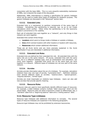 FINANCIAL REPORTING USING XBRL – IFRS AND US GAAP EDITION (2006-03-01)



conjunction with the base XBRL. This is a very powerful extensibility mechanism
of XBRL, but is beyond the scope of this discussion.
Additionally, XBRL International is creating a specification for generic linkbases
which can be used to create other types of linkbases for whatever purpose. The
generic linkbases are discussed in the "Advanced" section later.

    5.3.3.2.    Extended Links
Extended links is a mechanism to partition components of the same type of
linkbase. Sometimes this partitioning is required, say, so as to not create
calculations which conflict. Other times the partitioning is for the taxonomy
creator's convenience or for usability.
Each set of extended links acts together as a "network", and only things in that
network can work together.
Extended links contain three things:
    •   Locators which point to things inside a linkbase or outside a linkbase,
    •   Arcs which connect locators with other locators or locators with resources,
    •   Resources which contain additional information.
These are all XLink terms and are more precisely explained in the XLink
specification if you are interested in additional information.

    5.3.3.3.    Extended Link Roles
Extended links are defined by their extended link role. All extended links with the
same role are in the same network. Of course, extended links with the same
role, but in a different linkbase type, such as presentation and calculation, can
never work together. Extended links which are of the same type can work
together in a network. Different types of linkbases are not ever part of the same
network.

    5.3.3.4.    Arcroles
Arcroles provide information about the arc of a linkbase. For example, calculation
relations have only one type of arcrole, "summation-item". Definition relations
have several different types of arcroles: "essence-alias", "special-general",
"requires-element", "similar-tuple".
Arcroles are most meaningful on relations type linkbases.         Users can also add
new arcroles that provide specific meaning.

    5.3.3.5.    Resource Roles
Resource roles are used to more specifically identify different types of resources.
For example, a label linkbase contains multiple "label resources" which are the
actual labels. Resource roles can allow a taxonomy creator to differentiate, say, a
"standard" label from a "beginning balance" label and a "ending balance" label.

5.3.4. Resource Type Linkbases
Resource type linkbases add additional information to concepts. The several
types of resource linkbases are explained in the following paragraphs.
Resource type linkbases may not be prohibited by extension taxonomies.




© 2006 UBmatrix, Inc                        73
 