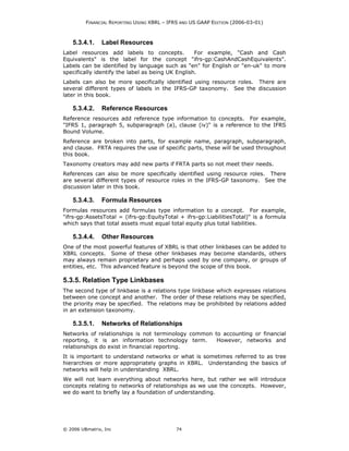 FINANCIAL REPORTING USING XBRL – IFRS AND US GAAP EDITION (2006-03-01)



    5.3.4.1.    Label Resources
Label resources add labels to concepts.            For example, "Cash and Cash
Equivalents" is the label for the concept "ifrs-gp:CashAndCashEquivalents".
Labels can be identified by language such as "en" for English or "en-uk" to more
specifically identify the label as being UK English.
Labels can also be more specifically identified using resource roles. There are
several different types of labels in the IFRS-GP taxonomy. See the discussion
later in this book.

    5.3.4.2.    Reference Resources
Reference resources add reference type information to concepts. For example,
"IFRS 1, paragraph 5, subparagraph (a), clause (iv)" is a reference to the IFRS
Bound Volume.
Reference are broken into parts, for example name, paragraph, subparagraph,
and clause. FRTA requires the use of specific parts, these will be used throughout
this book.
Taxonomy creators may add new parts if FRTA parts so not meet their needs.
References can also be more specifically identified using resource roles. There
are several different types of resource roles in the IFRS-GP taxonomy. See the
discussion later in this book.

    5.3.4.3.    Formula Resources
Formulas resources add formulas type information to a concept. For example,
"ifrs-gp:AssetsTotal = (ifrs-gp:EquityTotal + ifrs-gp:LiabilitiesTotal)" is a formula
which says that total assets must equal total equity plus total liabilities.

    5.3.4.4.    Other Resources
One of the most powerful features of XBRL is that other linkbases can be added to
XBRL concepts. Some of these other linkbases may become standards, others
may always remain proprietary and perhaps used by one company, or groups of
entities, etc. This advanced feature is beyond the scope of this book.

5.3.5. Relation Type Linkbases
The second type of linkbase is a relations type linkbase which expresses relations
between one concept and another. The order of these relations may be specified,
the priority may be specified. The relations may be prohibited by relations added
in an extension taxonomy.

    5.3.5.1.    Networks of Relationships
Networks of relationships is not terminology common to accounting or financial
reporting, it is an information technology term.     However, networks and
relationships do exist in financial reporting.
It is important to understand networks or what is sometimes referred to as tree
hierarchies or more appropriately graphs in XBRL. Understanding the basics of
networks will help in understanding XBRL.
We will not learn everything about networks here, but rather we will introduce
concepts relating to networks of relationships as we use the concepts. However,
we do want to briefly lay a foundation of understanding.




© 2006 UBmatrix, Inc                        74
 