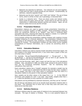 FINANCIAL REPORTING USING XBRL – IFRS AND US GAAP EDITION (2006-03-01)



    •   Networks are separate by definition. Two networks do not exist together,
        if that were the case it would actually be one network. Fundamentally, by
        definition, networks separate things.
    •   Networks use the term "parent" and "child" and "sibling". The use of these
        terms, which is similar to their use in genealogy, is discussed later.
    •   Cycles is a networks term. There are direct cycles and indirect cycles.
        Some cycles are good, some are bad. Cycles have to do with the type of
        relationship or relationships between parents and children. Again, we will
        discuss cycles more as we use the concept.

    5.3.5.2.    Presentation Relations
Presentation relations are used to express simple presentation hierarchies (a
better term is actually "graphs") of XBRL concepts. These presentation relations,
which are sometimes referred to as “graphs”, may have a "preferred label"
associated with them, meaning that when the relation is viewed, it is "preferred"
that the specified preferred label is used for the relation.
A lot of people confuse the presentation relations linkbase with creating a human
readable rendering of a financial statement. The presentation linkbase is more
for looking at the taxonomy than rendering a financial statement presentation
intended for humans. The presentation linkbase can help render human readable
presentations of financial information, but it cannot do everything which is
needed.

    5.3.5.3.    Calculation Relations
Calculation relations are used to express simple calculation hierarchies (again, the
term graphs is the better technical term, if you know what a graph is then you
will know what is meant).
For example, "ifrs-gp:PropertyPlantAndEquipment" = "ifrs-gp:Land" + "ifrs-
gp:Buildings" + "ifrs-gp:FurnitureAndFittings" and so forth to get express the
relation between PPE and the classes of PPE.
Looks a lot like formulas, right? Well, it does not look this way in the calculations
linkbase. Also, calculations in XBRL are rather weak, almost to the point of where
they can be considered somewhat impotent.               But for expressing basic
calculations, they work fine.
Every calculation relation has a "weight" assigned, for example a weight may be
"1" or "-1". A good way to understand this that to take the fact value, multiple it
by the weight, and that is the value which is contributed from the child of a
calculation relation to the parent in that calculation relation.
Now, weights can be other values in the range from 1 to -1. In the IFRS-GP
taxonomy, only weights of 1 and -1 are used. Very briefly, weights other than 1
or -1 allow the allocation of only a portion of a child's value.
Calculations can be prohibited by extension taxonomy, and they can be "rewired".
We will discuss calculations more as we actually build calculation relations later in
this book. The important this to know now is that they exist and some very
basics as to how they work.

    5.3.5.4.    Definition Relations
Definition relations allow for other types of relations to be expressed between two
concepts. The type of relation is limitless. This is a very powerful feature of




© 2006 UBmatrix, Inc                        75
 