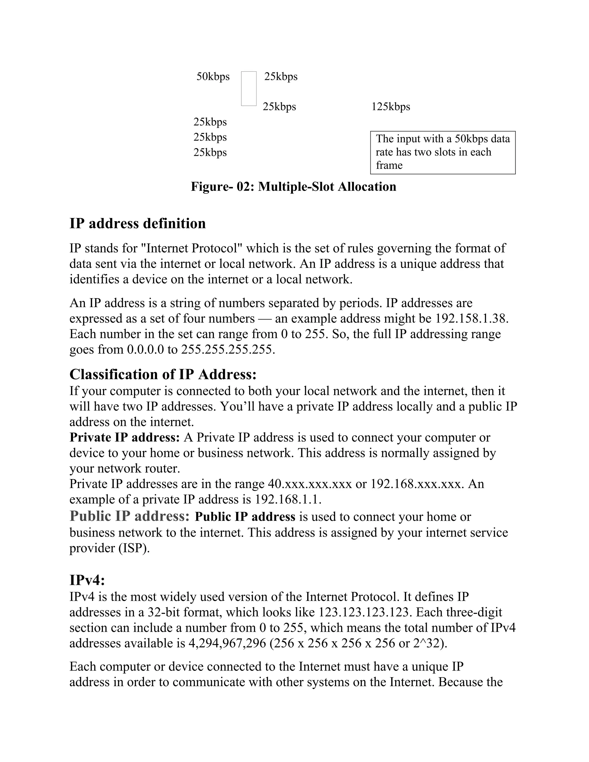 50kbps 25kbps
25kbps 125kbps
25kbps
25kbps
25kbps
Figure- 02: Multiple-Slot Allocation
IP address definition
IP stands for "Internet Protocol" which is the set of rules governing the format of
data sent via the internet or local network. An IP address is a unique address that
identifies a device on the internet or a local network.
An IP address is a string of numbers separated by periods. IP addresses are
expressed as a set of four numbers — an example address might be 192.158.1.38.
Each number in the set can range from 0 to 255. So, the full IP addressing range
goes from 0.0.0.0 to 255.255.255.255.
Classification of IP Address:
If your computer is connected to both your local network and the internet, then it
will have two IP addresses. You’ll have a private IP address locally and a public IP
address on the internet.
Private IP address: A Private IP address is used to connect your computer or
device to your home or business network. This address is normally assigned by
your network router.
Private IP addresses are in the range 40.xxx.xxx.xxx or 192.168.xxx.xxx. An
example of a private IP address is 192.168.1.1.
Public IP address: Public IP address is used to connect your home or
business network to the internet. This address is assigned by your internet service
provider (ISP).
IPv4:
IPv4 is the most widely used version of the Internet Protocol. It defines IP
addresses in a 32-bit format, which looks like 123.123.123.123. Each three-digit
section can include a number from 0 to 255, which means the total number of IPv4
addresses available is 4,294,967,296 (256 x 256 x 256 x 256 or 2^32).
Each computer or device connected to the Internet must have a unique IP
address in order to communicate with other systems on the Internet. Because the
The input with a 50kbps data
rate has two slots in each
frame
 