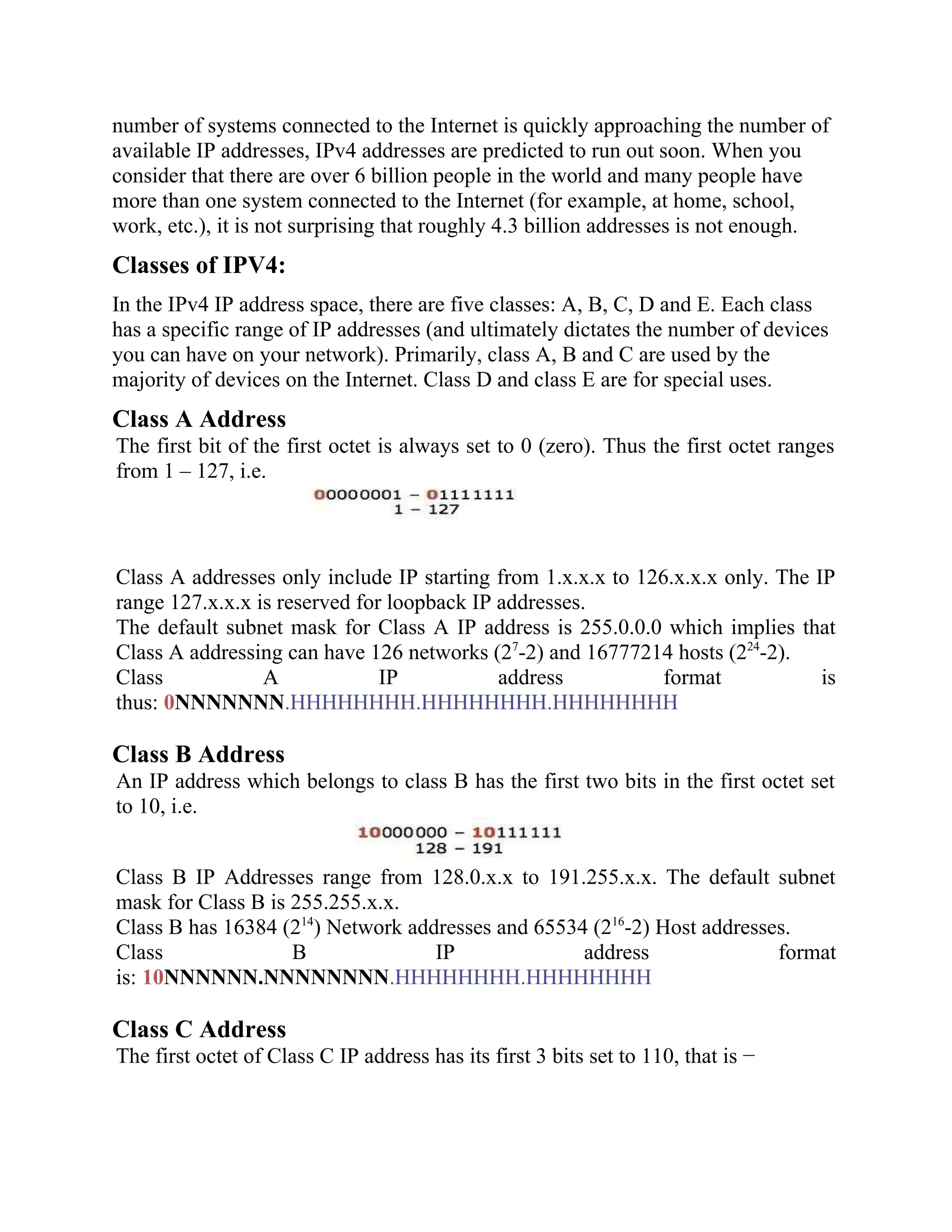 number of systems connected to the Internet is quickly approaching the number of
available IP addresses, IPv4 addresses are predicted to run out soon. When you
consider that there are over 6 billion people in the world and many people have
more than one system connected to the Internet (for example, at home, school,
work, etc.), it is not surprising that roughly 4.3 billion addresses is not enough.
Classes of IPV4:
In the IPv4 IP address space, there are five classes: A, B, C, D and E. Each class
has a specific range of IP addresses (and ultimately dictates the number of devices
you can have on your network). Primarily, class A, B and C are used by the
majority of devices on the Internet. Class D and class E are for special uses.
Class A Address
The first bit of the first octet is always set to 0 (zero). Thus the first octet ranges
from 1 – 127, i.e.
Class A addresses only include IP starting from 1.x.x.x to 126.x.x.x only. The IP
range 127.x.x.x is reserved for loopback IP addresses.
The default subnet mask for Class A IP address is 255.0.0.0 which implies that
Class A addressing can have 126 networks (27
-2) and 16777214 hosts (224
-2).
Class A IP address format is
thus: 0NNNNNNN.HHHHHHHH.HHHHHHHH.HHHHHHHH
Class B Address
An IP address which belongs to class B has the first two bits in the first octet set
to 10, i.e.
Class B IP Addresses range from 128.0.x.x to 191.255.x.x. The default subnet
mask for Class B is 255.255.x.x.
Class B has 16384 (214
) Network addresses and 65534 (216
-2) Host addresses.
Class B IP address format
is: 10NNNNNN.NNNNNNNN.HHHHHHHH.HHHHHHHH
Class C Address
The first octet of Class C IP address has its first 3 bits set to 110, that is −
 