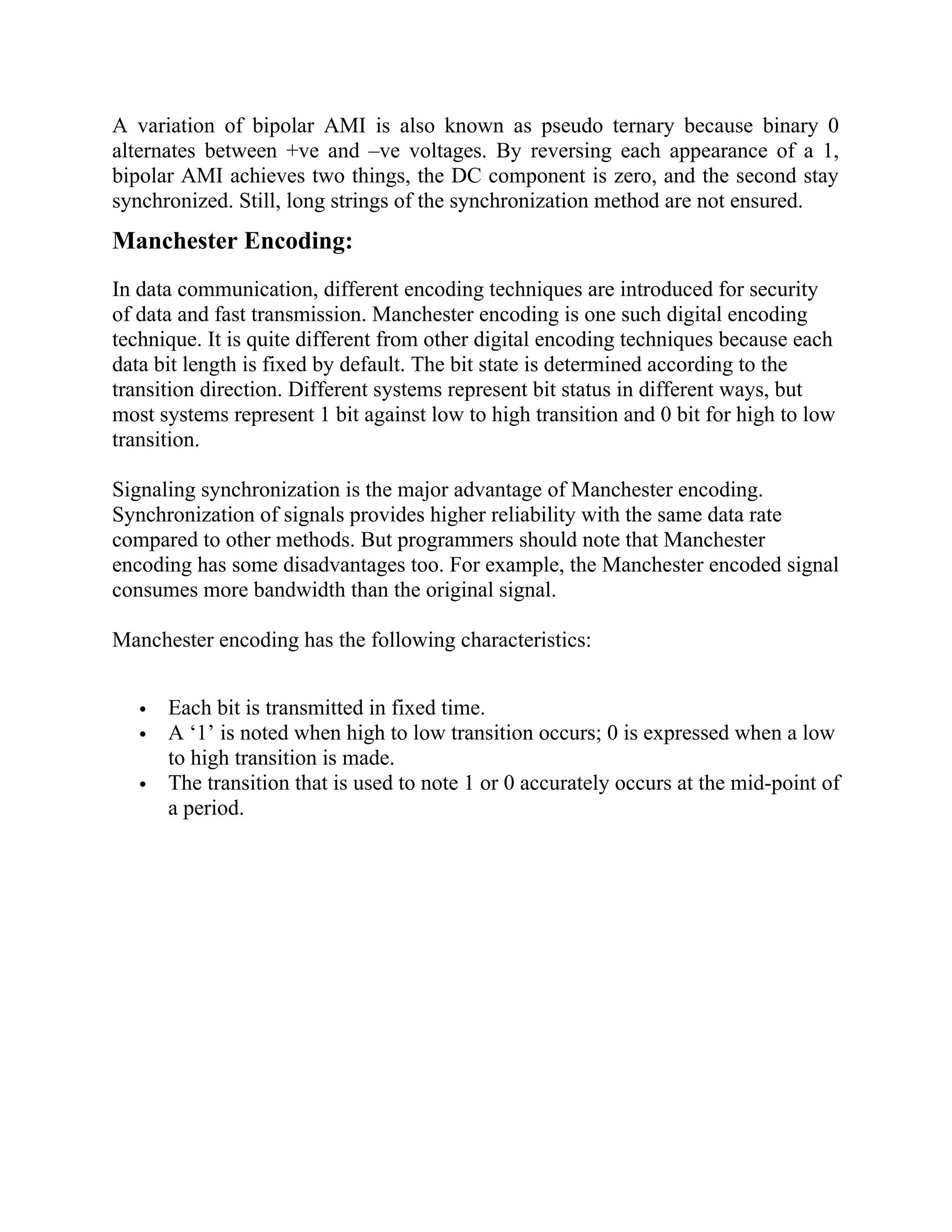 A variation of bipolar AMI is also known as pseudo ternary because binary 0
alternates between +ve and –ve voltages. By reversing each appearance of a 1,
bipolar AMI achieves two things, the DC component is zero, and the second stay
synchronized. Still, long strings of the synchronization method are not ensured.
Manchester Encoding:
In data communication, different encoding techniques are introduced for security
of data and fast transmission. Manchester encoding is one such digital encoding
technique. It is quite different from other digital encoding techniques because each
data bit length is fixed by default. The bit state is determined according to the
transition direction. Different systems represent bit status in different ways, but
most systems represent 1 bit against low to high transition and 0 bit for high to low
transition.
Signaling synchronization is the major advantage of Manchester encoding.
Synchronization of signals provides higher reliability with the same data rate
compared to other methods. But programmers should note that Manchester
encoding has some disadvantages too. For example, the Manchester encoded signal
consumes more bandwidth than the original signal.
Manchester encoding has the following characteristics:
 Each bit is transmitted in fixed time.
 A ‘1’ is noted when high to low transition occurs; 0 is expressed when a low
to high transition is made.
 The transition that is used to note 1 or 0 accurately occurs at the mid-point of
a period.
 