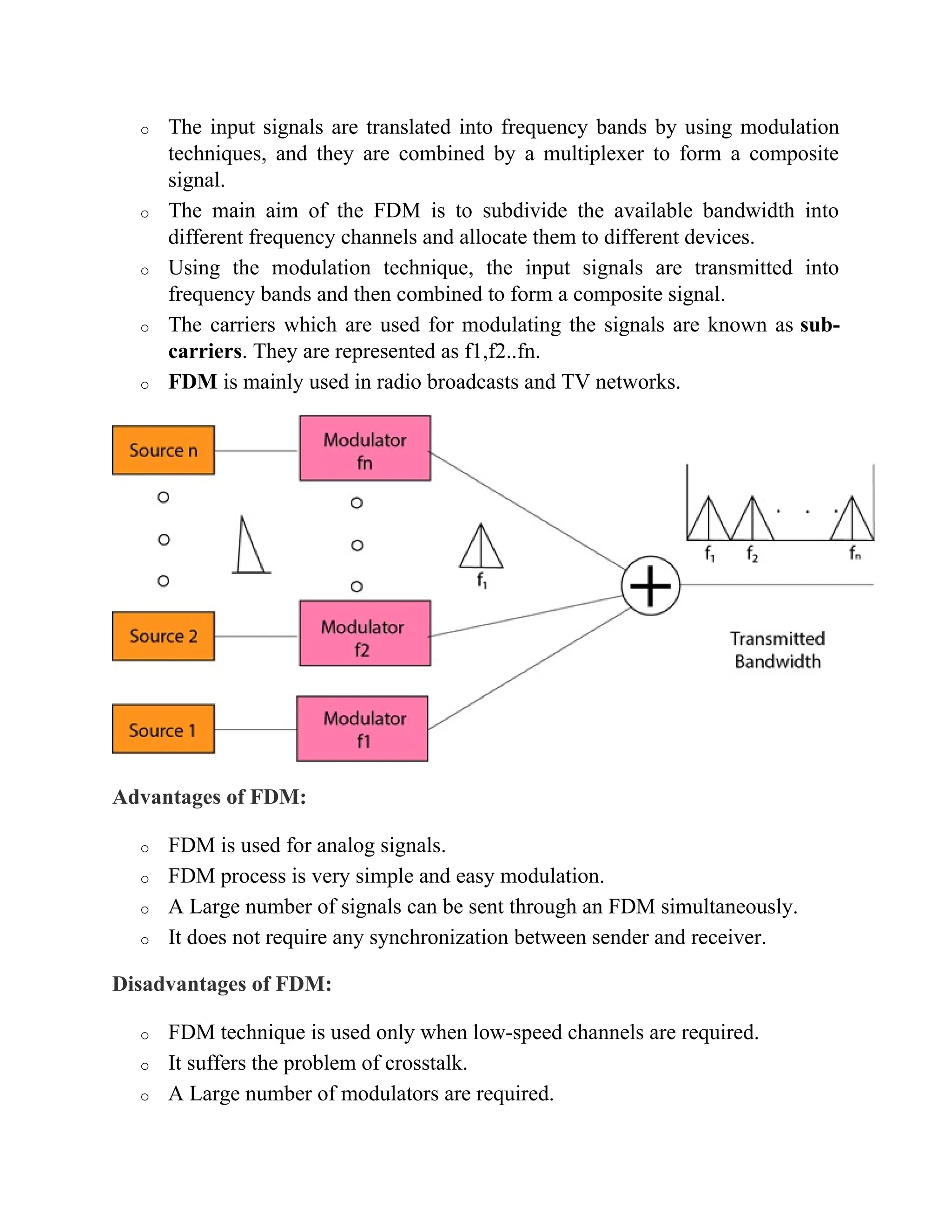 o The input signals are translated into frequency bands by using modulation
techniques, and they are combined by a multiplexer to form a composite
signal.
o The main aim of the FDM is to subdivide the available bandwidth into
different frequency channels and allocate them to different devices.
o Using the modulation technique, the input signals are transmitted into
frequency bands and then combined to form a composite signal.
o The carriers which are used for modulating the signals are known as sub-
carriers. They are represented as f1,f2..fn.
o FDM is mainly used in radio broadcasts and TV networks.
Advantages of FDM:
o FDM is used for analog signals.
o FDM process is very simple and easy modulation.
o A Large number of signals can be sent through an FDM simultaneously.
o It does not require any synchronization between sender and receiver.
Disadvantages of FDM:
o FDM technique is used only when low-speed channels are required.
o It suffers the problem of crosstalk.
o A Large number of modulators are required.
 