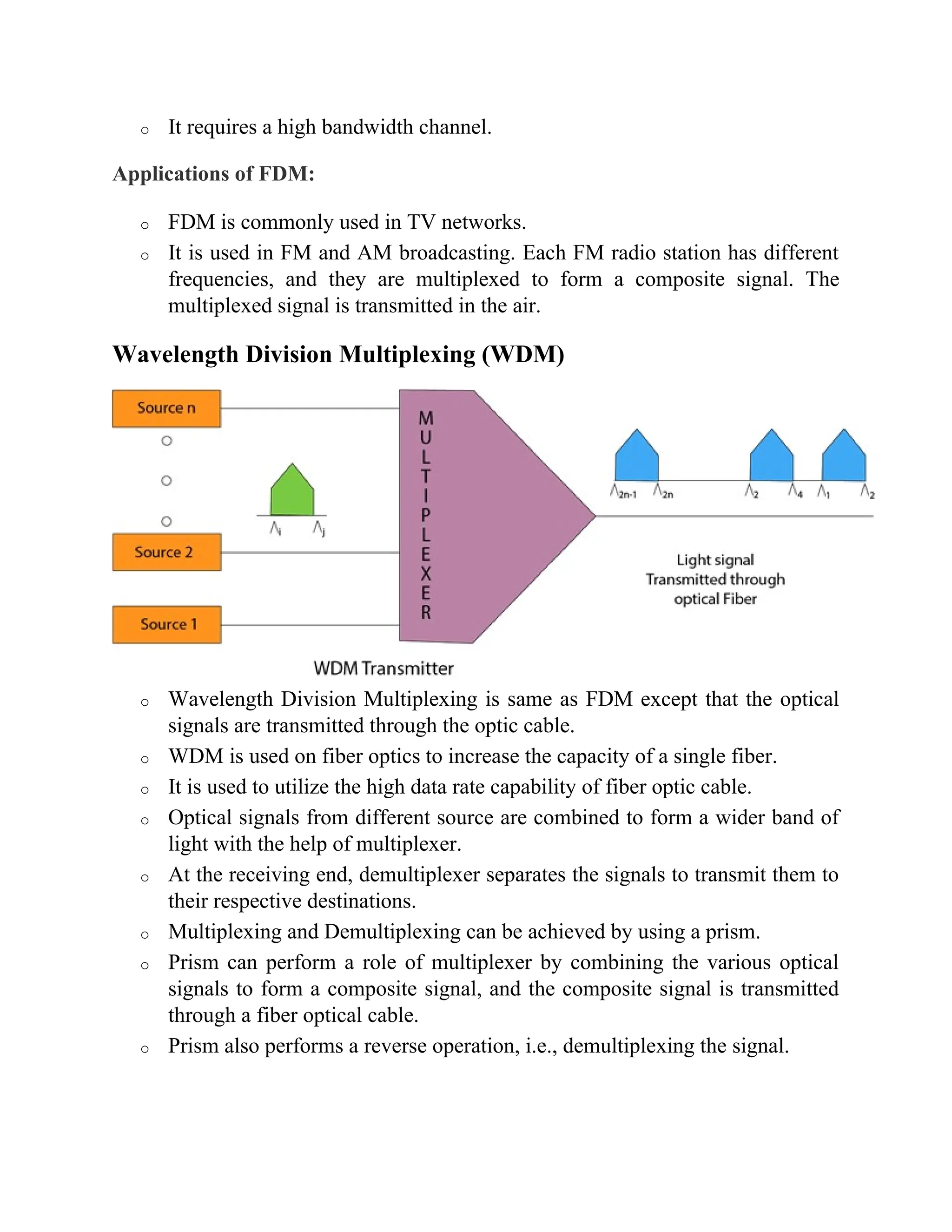 o It requires a high bandwidth channel.
Applications of FDM:
o FDM is commonly used in TV networks.
o It is used in FM and AM broadcasting. Each FM radio station has different
frequencies, and they are multiplexed to form a composite signal. The
multiplexed signal is transmitted in the air.
Wavelength Division Multiplexing (WDM)
o Wavelength Division Multiplexing is same as FDM except that the optical
signals are transmitted through the optic cable.
o WDM is used on fiber optics to increase the capacity of a single fiber.
o It is used to utilize the high data rate capability of fiber optic cable.
o Optical signals from different source are combined to form a wider band of
light with the help of multiplexer.
o At the receiving end, demultiplexer separates the signals to transmit them to
their respective destinations.
o Multiplexing and Demultiplexing can be achieved by using a prism.
o Prism can perform a role of multiplexer by combining the various optical
signals to form a composite signal, and the composite signal is transmitted
through a fiber optical cable.
o Prism also performs a reverse operation, i.e., demultiplexing the signal.
 
