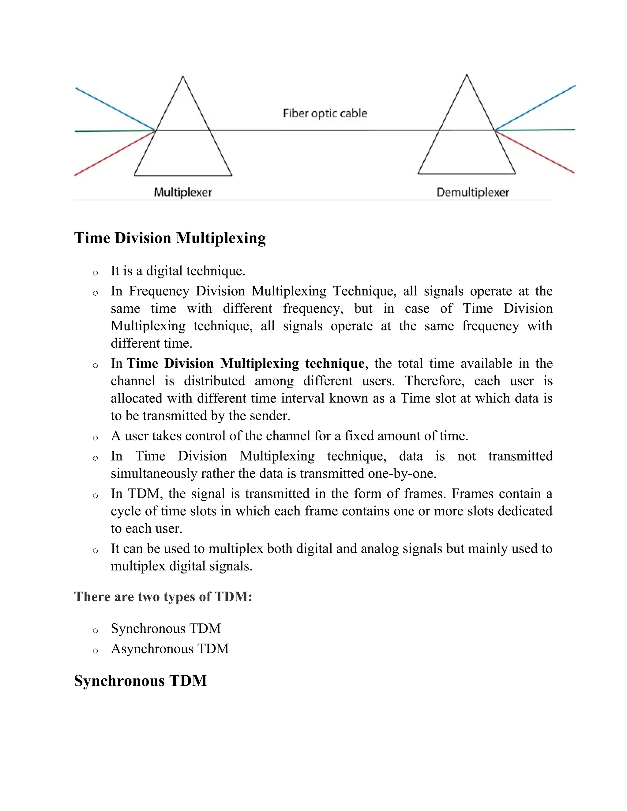 Time Division Multiplexing
o It is a digital technique.
o In Frequency Division Multiplexing Technique, all signals operate at the
same time with different frequency, but in case of Time Division
Multiplexing technique, all signals operate at the same frequency with
different time.
o In Time Division Multiplexing technique, the total time available in the
channel is distributed among different users. Therefore, each user is
allocated with different time interval known as a Time slot at which data is
to be transmitted by the sender.
o A user takes control of the channel for a fixed amount of time.
o In Time Division Multiplexing technique, data is not transmitted
simultaneously rather the data is transmitted one-by-one.
o In TDM, the signal is transmitted in the form of frames. Frames contain a
cycle of time slots in which each frame contains one or more slots dedicated
to each user.
o It can be used to multiplex both digital and analog signals but mainly used to
multiplex digital signals.
There are two types of TDM:
o Synchronous TDM
o Asynchronous TDM
Synchronous TDM
 
