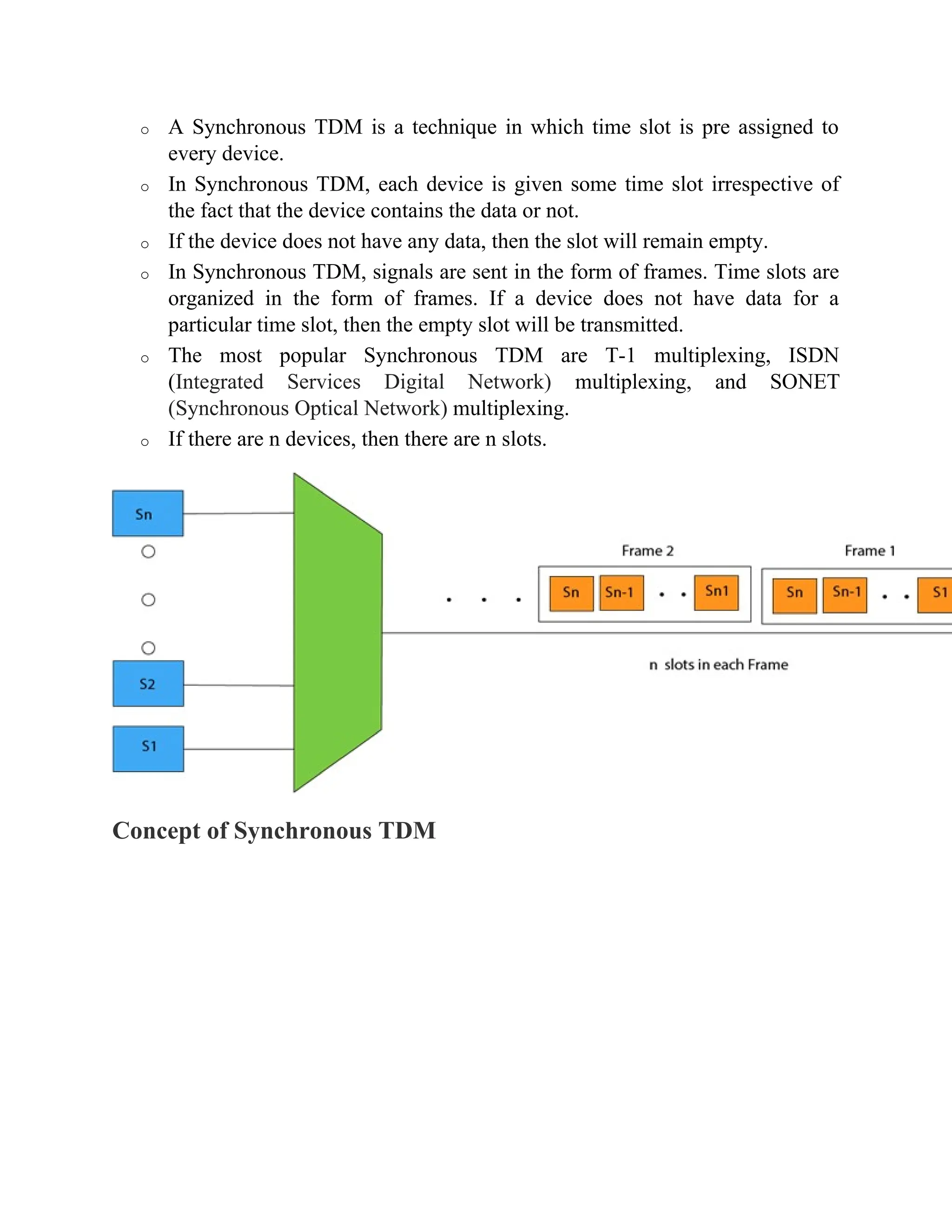o A Synchronous TDM is a technique in which time slot is pre assigned to
every device.
o In Synchronous TDM, each device is given some time slot irrespective of
the fact that the device contains the data or not.
o If the device does not have any data, then the slot will remain empty.
o In Synchronous TDM, signals are sent in the form of frames. Time slots are
organized in the form of frames. If a device does not have data for a
particular time slot, then the empty slot will be transmitted.
o The most popular Synchronous TDM are T-1 multiplexing, ISDN
(Integrated Services Digital Network) multiplexing, and SONET
(Synchronous Optical Network) multiplexing.
o If there are n devices, then there are n slots.
Concept of Synchronous TDM
 