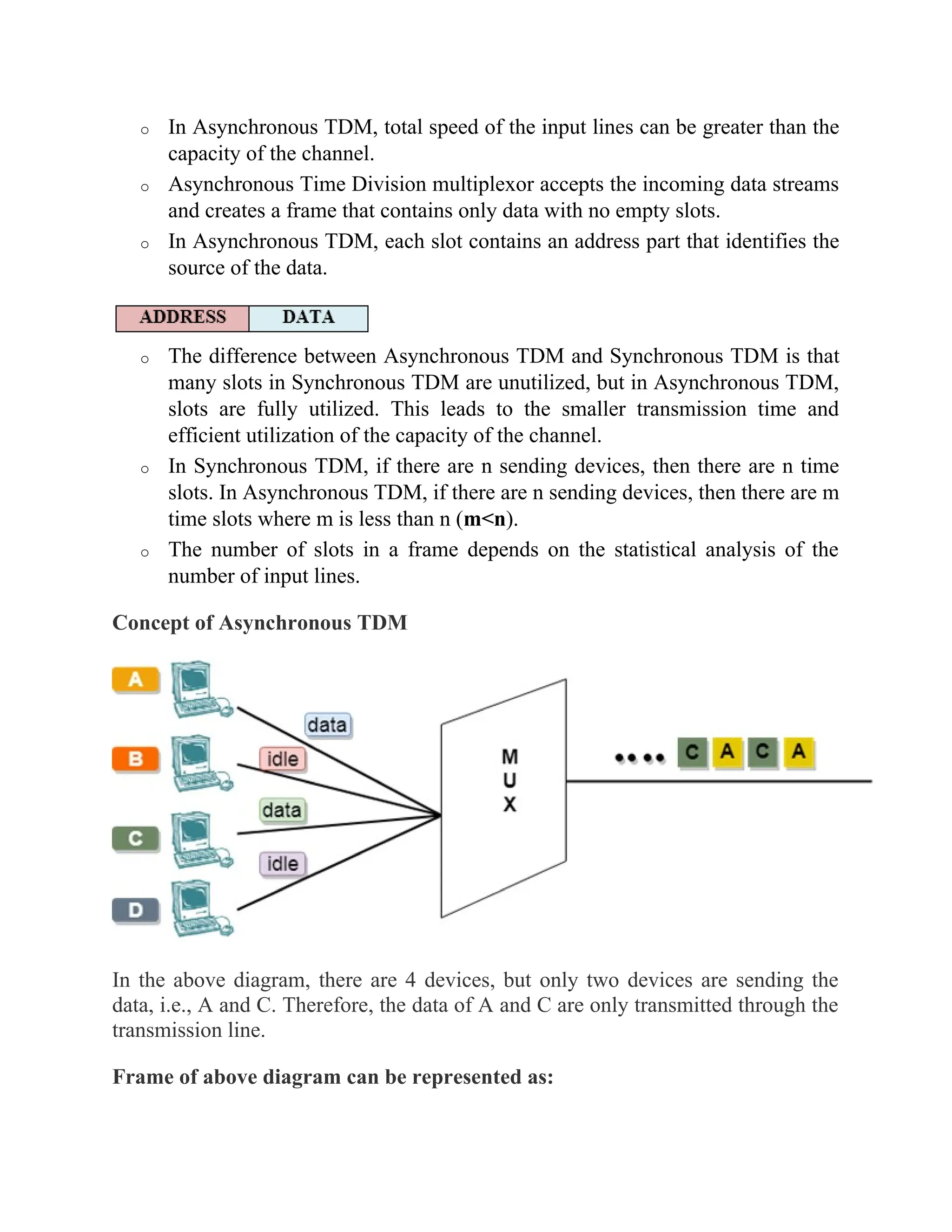 o In Asynchronous TDM, total speed of the input lines can be greater than the
capacity of the channel.
o Asynchronous Time Division multiplexor accepts the incoming data streams
and creates a frame that contains only data with no empty slots.
o In Asynchronous TDM, each slot contains an address part that identifies the
source of the data.
o The difference between Asynchronous TDM and Synchronous TDM is that
many slots in Synchronous TDM are unutilized, but in Asynchronous TDM,
slots are fully utilized. This leads to the smaller transmission time and
efficient utilization of the capacity of the channel.
o In Synchronous TDM, if there are n sending devices, then there are n time
slots. In Asynchronous TDM, if there are n sending devices, then there are m
time slots where m is less than n (m<n).
o The number of slots in a frame depends on the statistical analysis of the
number of input lines.
Concept of Asynchronous TDM
In the above diagram, there are 4 devices, but only two devices are sending the
data, i.e., A and C. Therefore, the data of A and C are only transmitted through the
transmission line.
Frame of above diagram can be represented as:
 