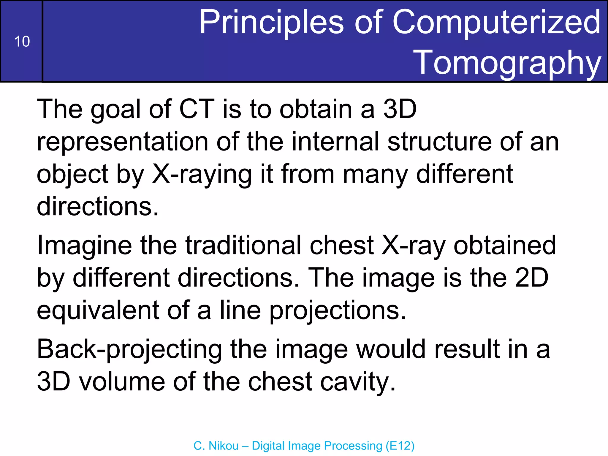 10
C. Nikou – Digital Image Processing (E12)
Principles of Computerized
Tomography
The goal of CT is to obtain a 3D
representation of the internal structure of an
object by X-raying it from many different
directions.
Imagine the traditional chest X-ray obtained
by different directions. The image is the 2D
equivalent of a line projections.
Back-projecting the image would result in a
3D volume of the chest cavity.
 
