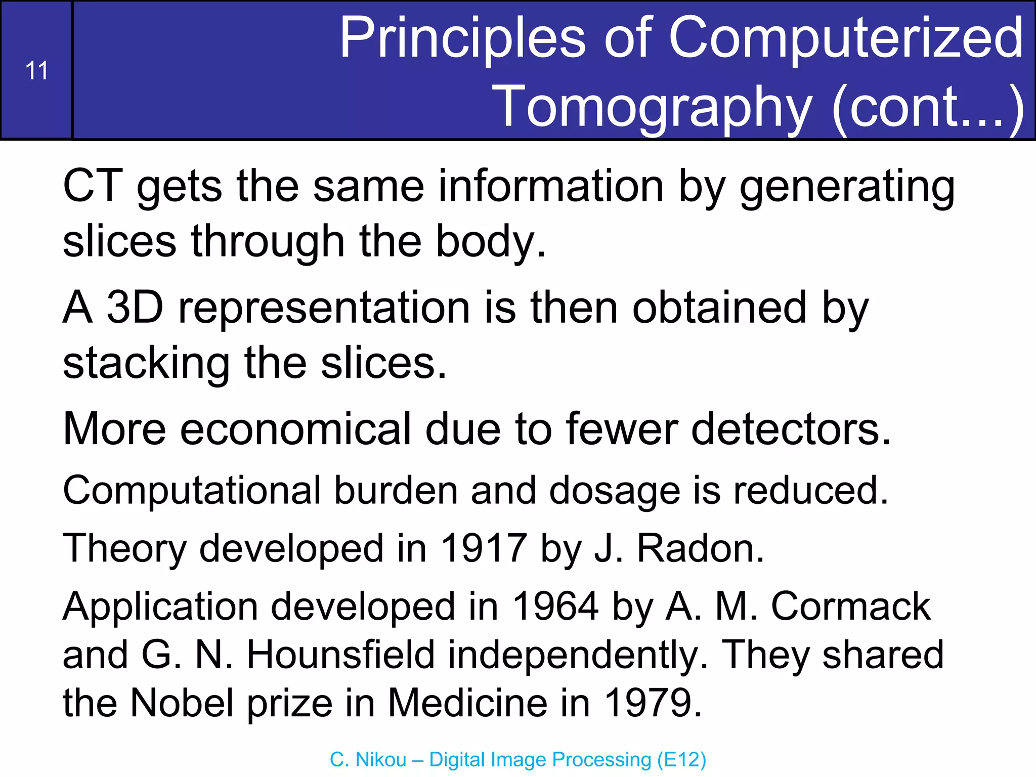 11
C. Nikou – Digital Image Processing (E12)
Principles of Computerized
Tomography (cont...)
CT gets the same information by generating
slices through the body.
A 3D representation is then obtained by
stacking the slices.
More economical due to fewer detectors.
Computational burden and dosage is reduced.
Theory developed in 1917 by J. Radon.
Application developed in 1964 by A. M. Cormack
and G. N. Hounsfield independently. They shared
the Nobel prize in Medicine in 1979.
 