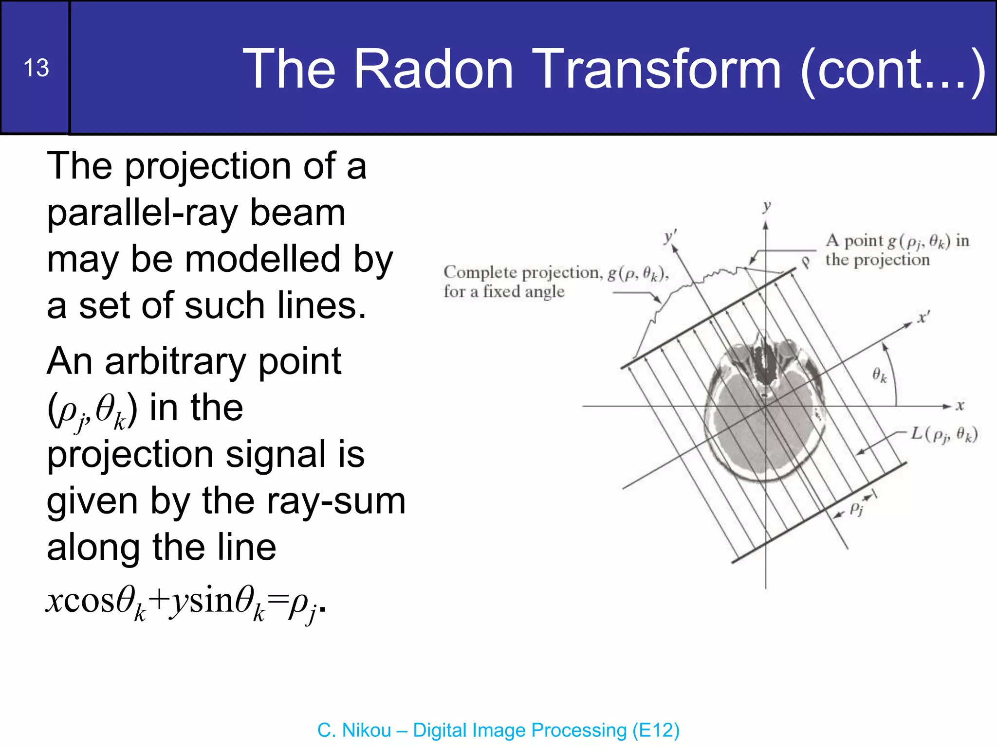 13
C. Nikou – Digital Image Processing (E12)
The Radon Transform (cont...)
The projection of a
parallel-ray beam
may be modelled by
a set of such lines.
An arbitrary point
(ρj,θk) in the
projection signal is
given by the ray-sum
along the line
xcosθk+ysinθk=ρj.
 