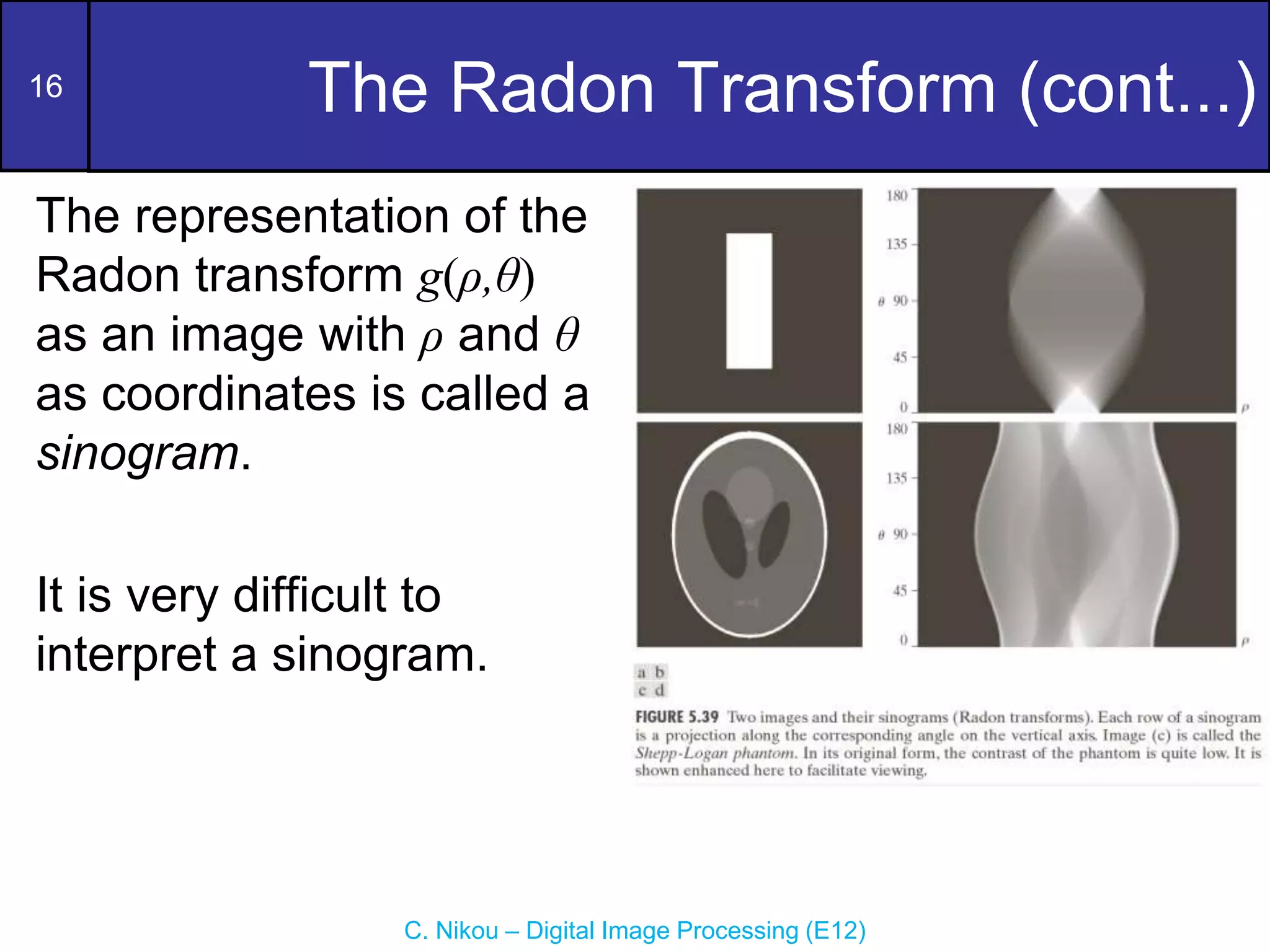 16
C. Nikou – Digital Image Processing (E12)
The Radon Transform (cont...)
The representation of the
Radon transform g(ρ,θ)
as an image with ρ and θ
as coordinates is called a
sinogram.
It is very difficult to
interpret a sinogram.
 