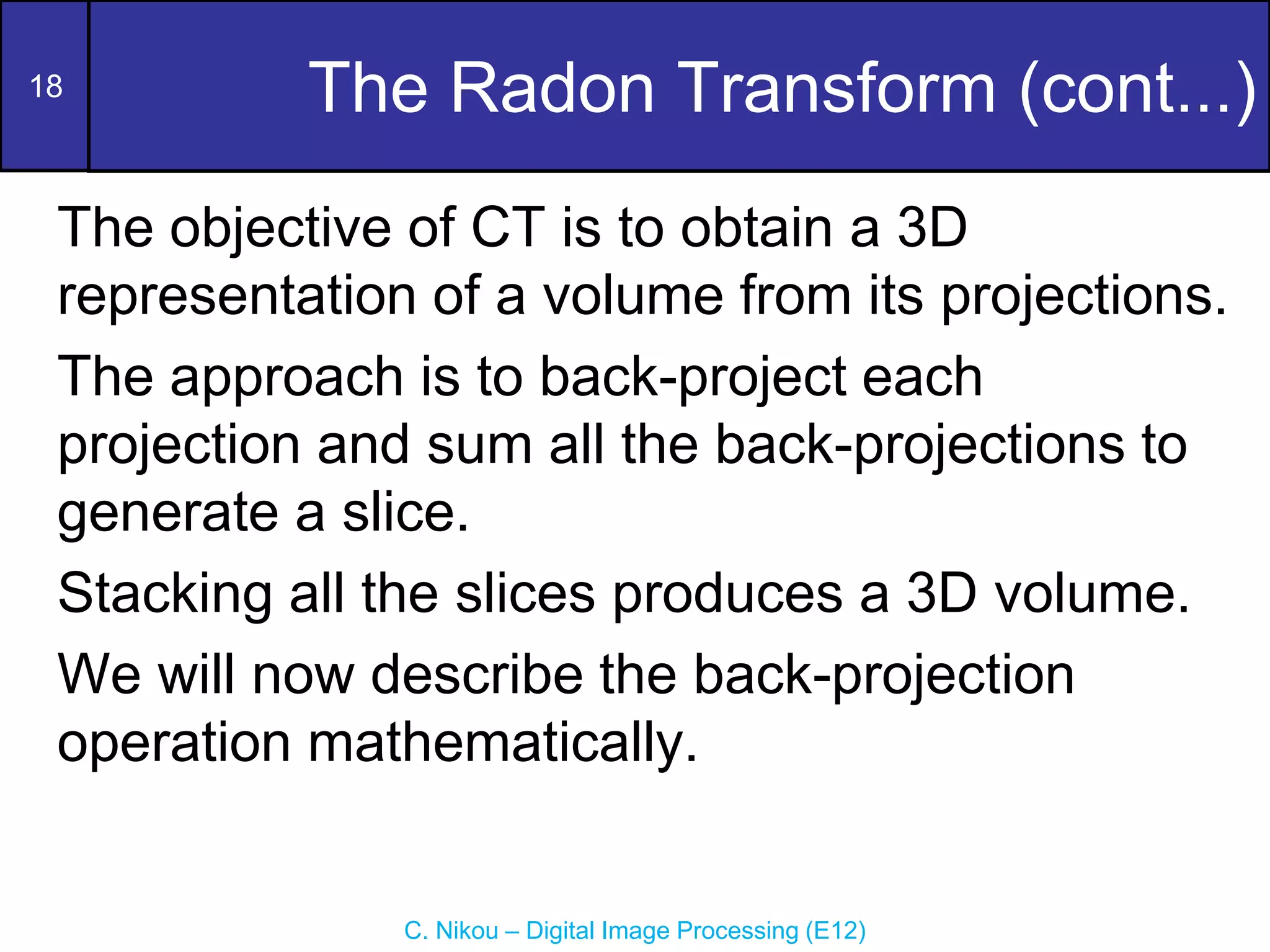 18
C. Nikou – Digital Image Processing (E12)
The Radon Transform (cont...)
The objective of CT is to obtain a 3D
representation of a volume from its projections.
The approach is to back-project each
projection and sum all the back-projections to
generate a slice.
Stacking all the slices produces a 3D volume.
We will now describe the back-projection
operation mathematically.
 