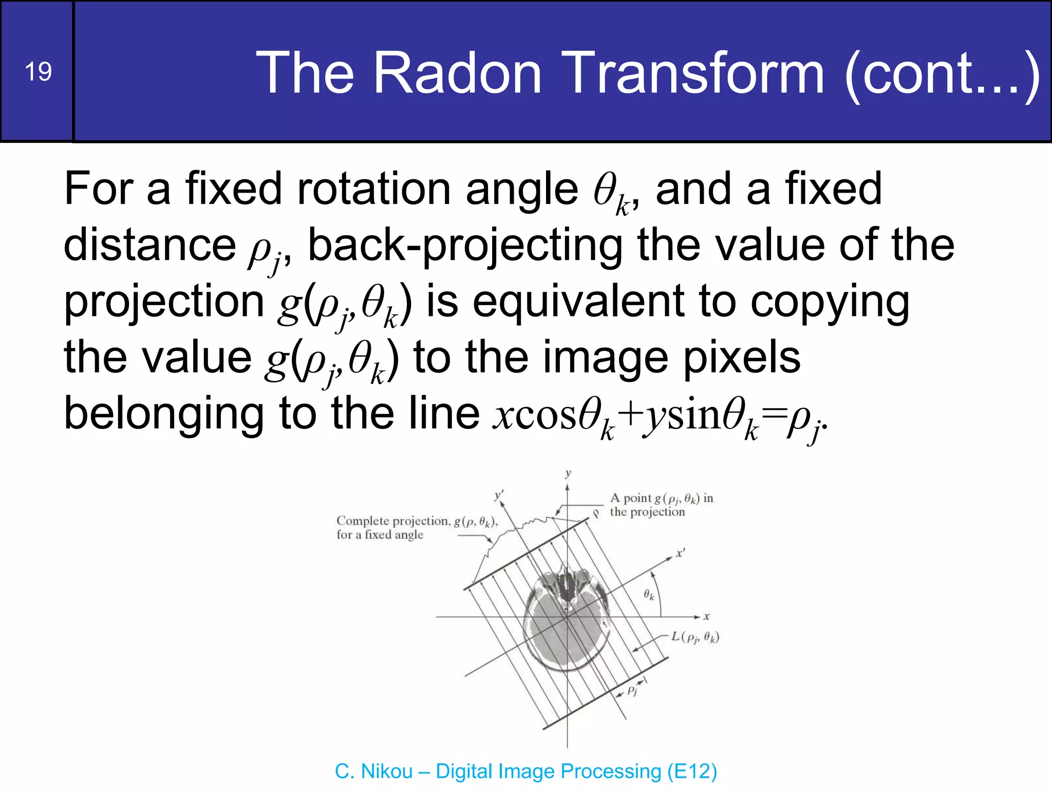 19
C. Nikou – Digital Image Processing (E12)
The Radon Transform (cont...)
For a fixed rotation angle θk, and a fixed
distance ρj, back-projecting the value of the
projection g(ρj,θk) is equivalent to copying
the value g(ρj,θk) to the image pixels
belonging to the line xcosθk+ysinθk=ρj.
 