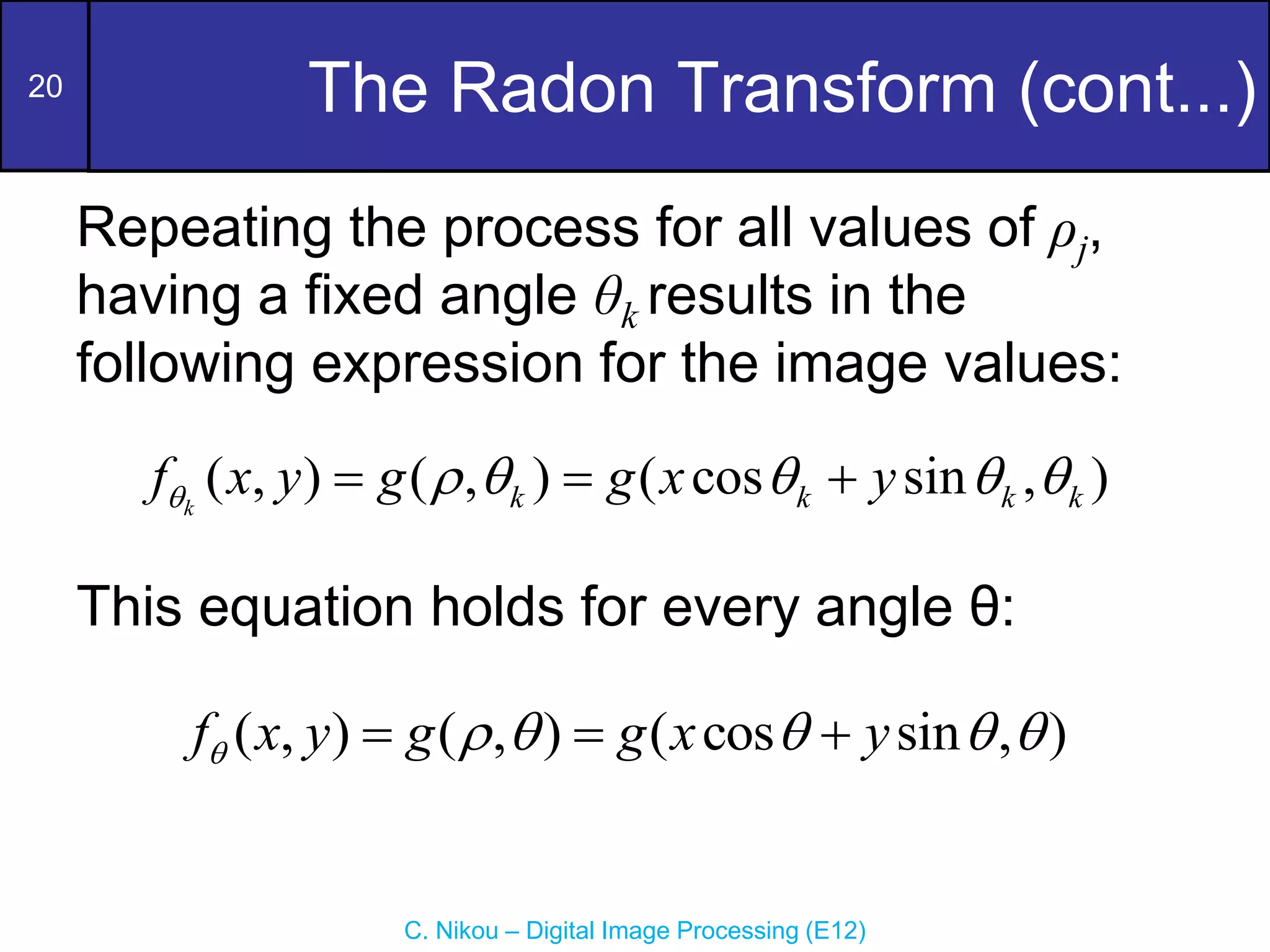 20
C. Nikou – Digital Image Processing (E12)
The Radon Transform (cont...)
Repeating the process for all values of ρj,
having a fixed angle θk results in the
following expression for the image values:
This equation holds for every angle θ:
( , ) ( , ) ( cos sin , )
k k k k k
f x y g g x y
     
  
( , ) ( , ) ( cos sin , )
f x y g g x y
     
  
 