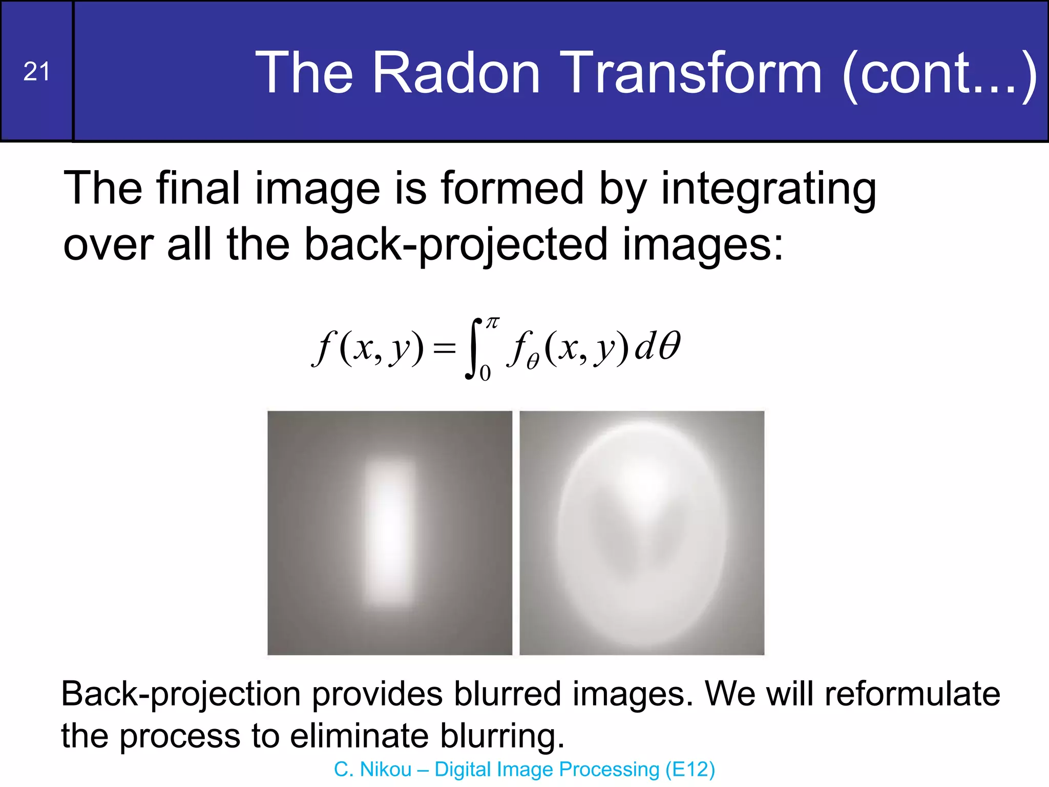 21
C. Nikou – Digital Image Processing (E12)
The Radon Transform (cont...)
The final image is formed by integrating
over all the back-projected images:
0
( , ) ( , )
f x y f x y d

 
 
Back-projection provides blurred images. We will reformulate
the process to eliminate blurring.
 