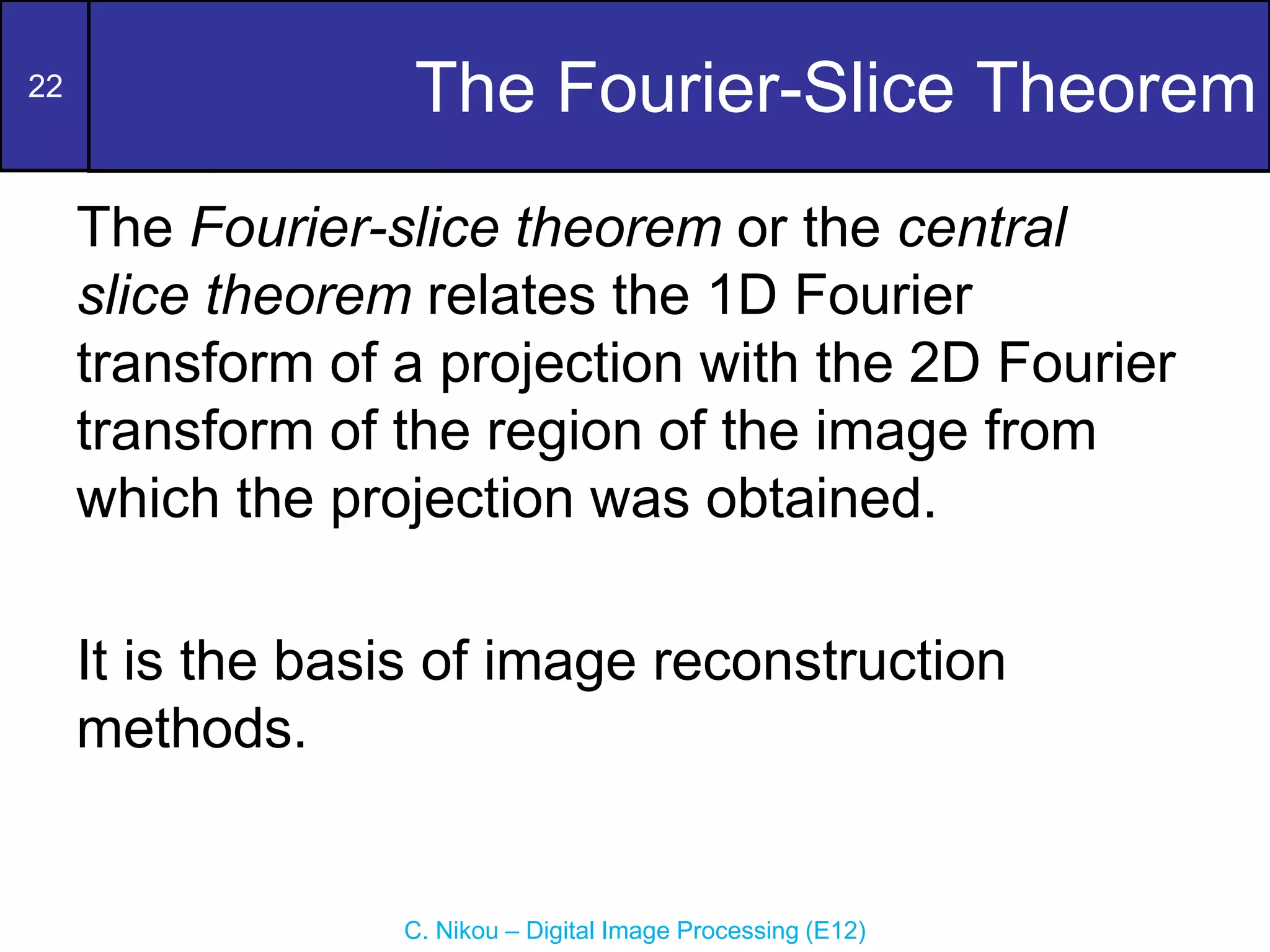 22
C. Nikou – Digital Image Processing (E12)
The Fourier-Slice Theorem
The Fourier-slice theorem or the central
slice theorem relates the 1D Fourier
transform of a projection with the 2D Fourier
transform of the region of the image from
which the projection was obtained.
It is the basis of image reconstruction
methods.
 