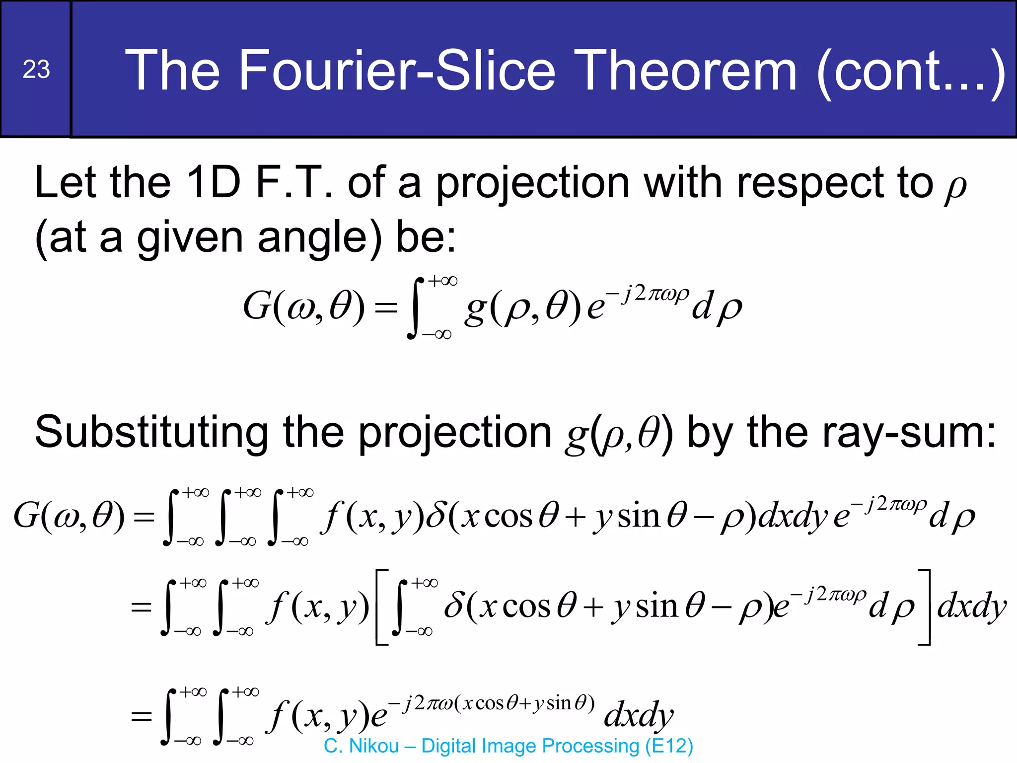 23
C. Nikou – Digital Image Processing (E12)
The Fourier-Slice Theorem (cont...)
Let the 1D F.T. of a projection with respect to ρ
(at a given angle) be:
Substituting the projection g(ρ,θ) by the ray-sum:
2
( , ) ( , ) ( cos sin ) j
G f x y x y dxdye d

      
  

  
  
  
2
( , ) ( cos sin ) j
f x y x y e d dxdy

    
  

  
 
  
 
 
  
2 ( cos sin )
( , ) j x y
f x y e dxdy
  
 
 
 
  
2
( , ) ( , ) j
G g e d

    



 
 