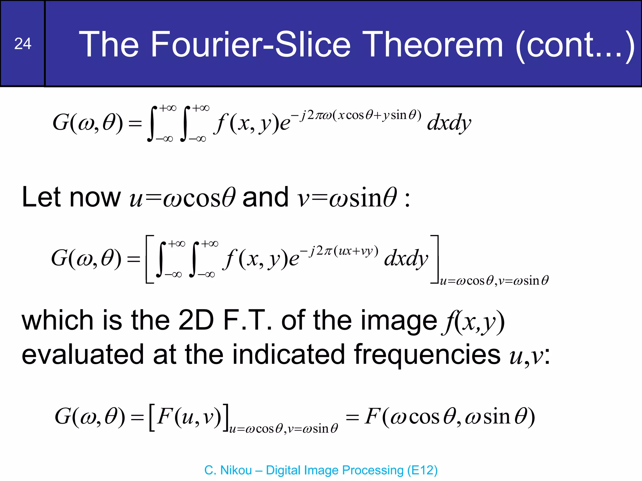 24
C. Nikou – Digital Image Processing (E12)
The Fourier-Slice Theorem (cont...)
Let now u=ωcosθ and v=ωsinθ :
which is the 2D F.T. of the image f(x,y)
evaluated at the indicated frequencies u,v:
2 ( cos sin )
( , ) ( , ) j x y
G f x y e dxdy
  
 
 
 
 
  
2 ( )
cos , sin
( , ) ( , ) j ux vy
u v
G f x y e dxdy

   
 
 
 
   
 

 
 
 
  cos , sin
( , ) ( , ) ( cos , sin )
u v
G F u v F
   
     
 
 
 