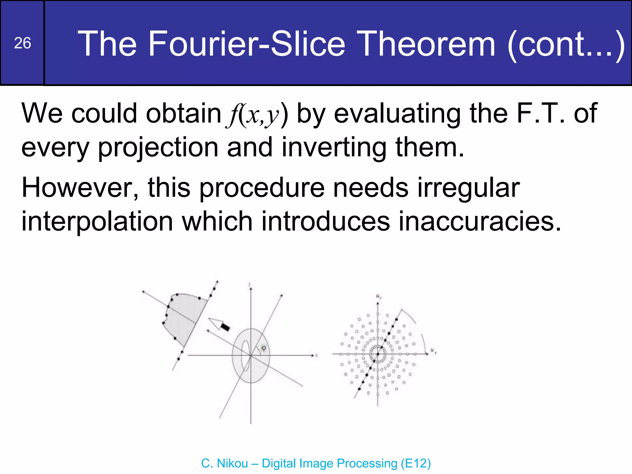 26
C. Nikou – Digital Image Processing (E12)
The Fourier-Slice Theorem (cont...)
We could obtain f(x,y) by evaluating the F.T. of
every projection and inverting them.
However, this procedure needs irregular
interpolation which introduces inaccuracies.
 