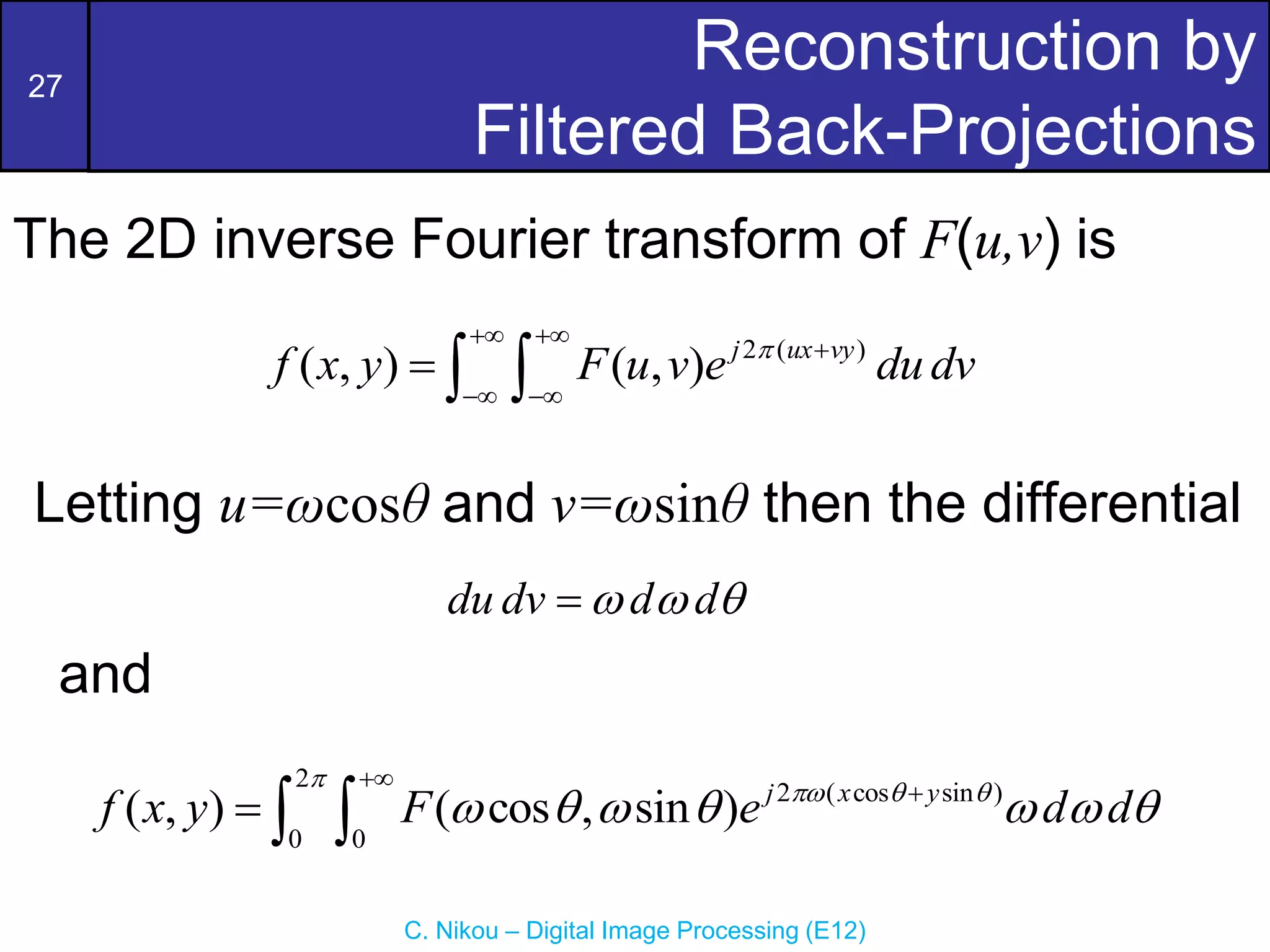 27
C. Nikou – Digital Image Processing (E12)
Reconstruction by
Filtered Back-Projections
2 ( )
( , ) ( , ) j ux vy
f x y F u v e dudv

 

 
  
2
2 ( cos sin )
0 0
( , ) ( cos , sin ) j x y
f x y F e d d

  
      


  
The 2D inverse Fourier transform of F(u,v) is
and
du dv d d
  

Letting u=ωcosθ and v=ωsinθ then the differential
 