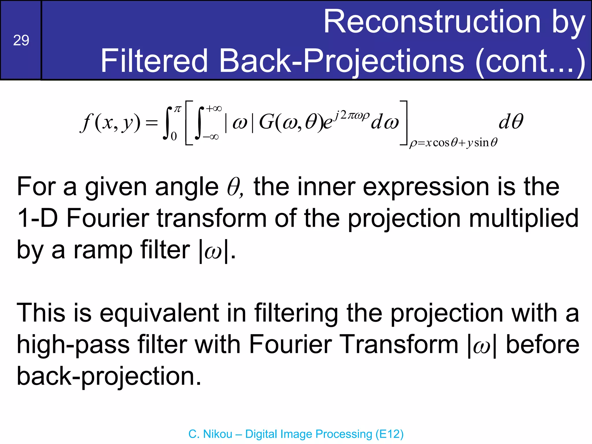 29
C. Nikou – Digital Image Processing (E12)
Reconstruction by
Filtered Back-Projections (cont...)
2
0 cos sin
( , ) | | ( , ) j
x y
f x y G e d d


  
    

  
 

 
 
 
For a given angle θ, the inner expression is the
1-D Fourier transform of the projection multiplied
by a ramp filter |ω|.
This is equivalent in filtering the projection with a
high-pass filter with Fourier Transform |ω| before
back-projection.
 