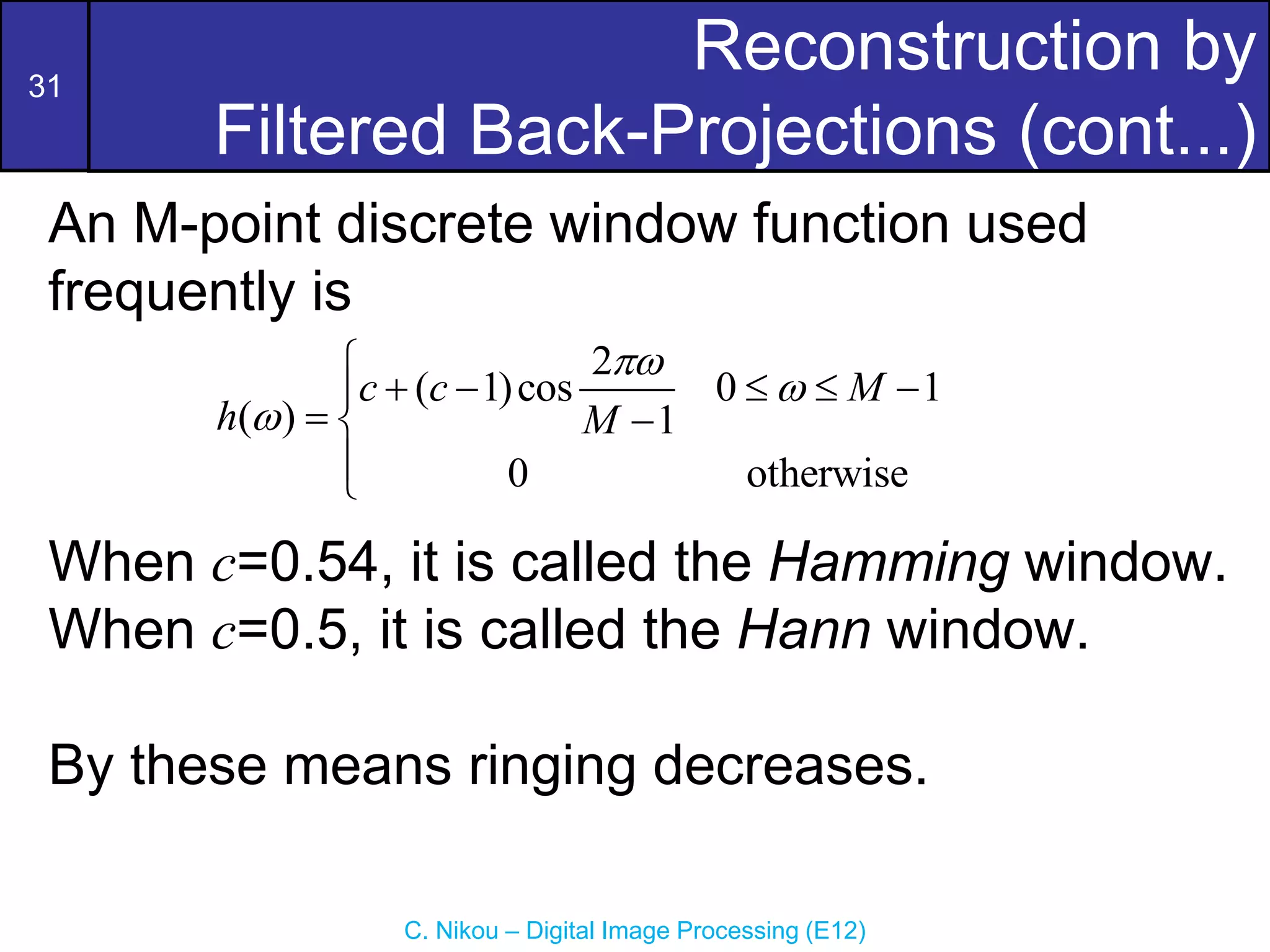 31
C. Nikou – Digital Image Processing (E12)
Reconstruction by
Filtered Back-Projections (cont...)
An M-point discrete window function used
frequently is
When c=0.54, it is called the Hamming window.
When c=0.5, it is called the Hann window.
By these means ringing decreases.
2
( 1)cos 0 1
( ) 1
0 otherwise
c c M
h M




    

 



 