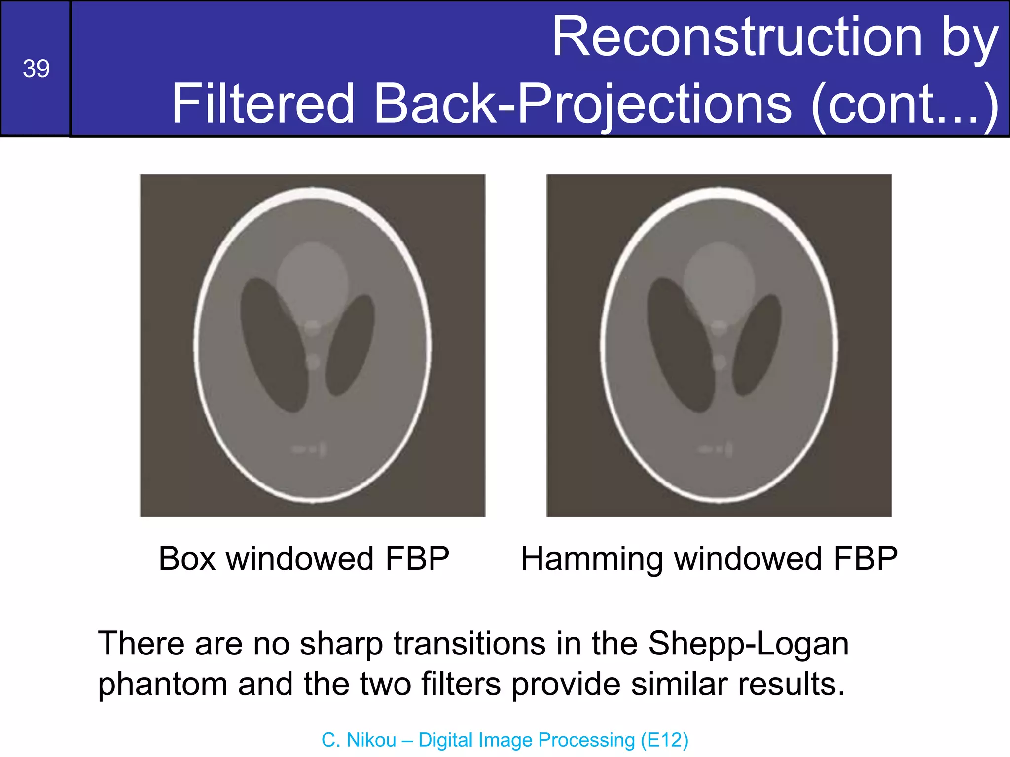 39
C. Nikou – Digital Image Processing (E12)
Reconstruction by
Filtered Back-Projections (cont...)
Box windowed FBP Hamming windowed FBP
There are no sharp transitions in the Shepp-Logan
phantom and the two filters provide similar results.
 